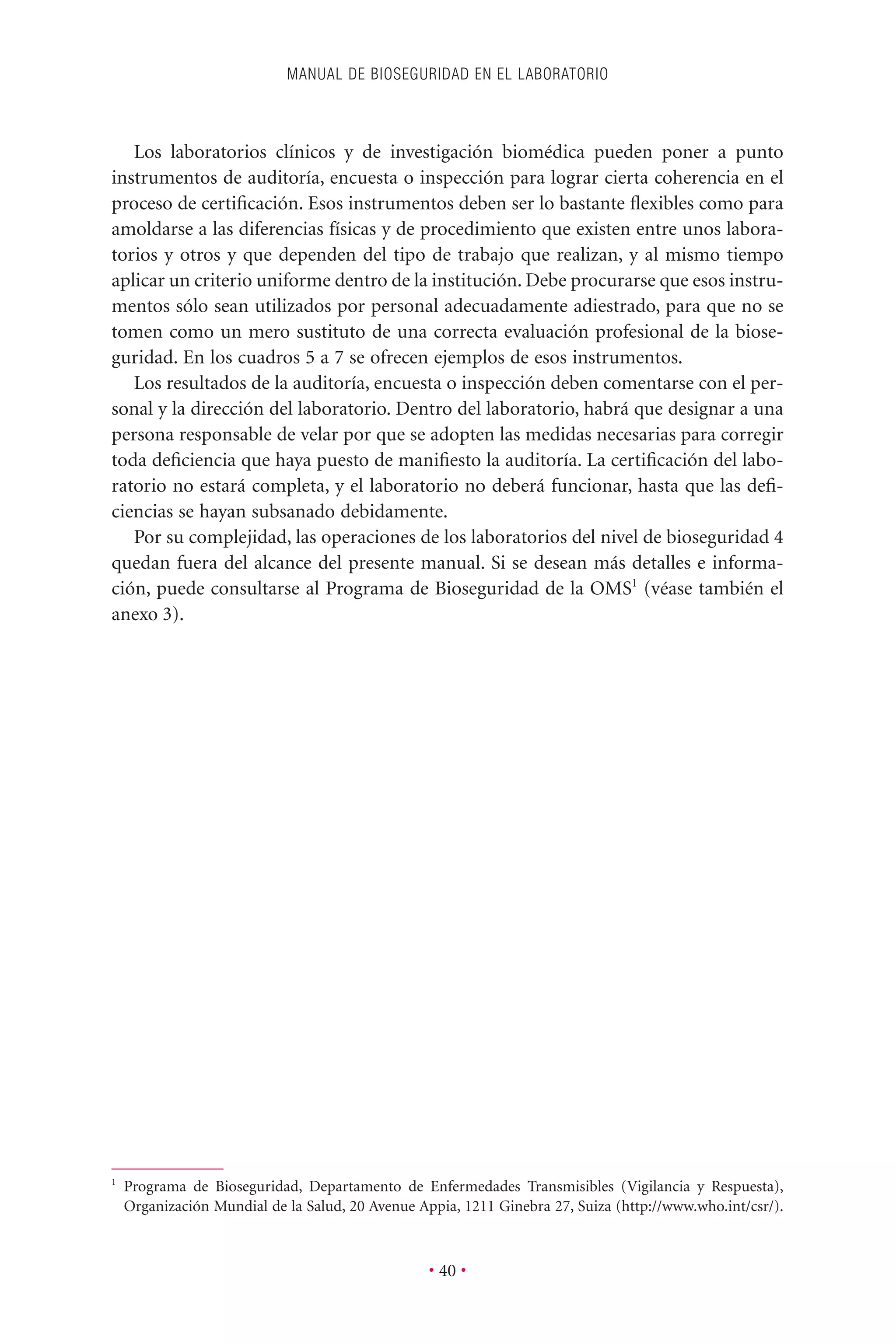 Los laboratorios clínicos y de investigación biomédica pueden poner a punto
instrumentos de auditoría, encuesta o inspección para lograr cierta coherencia en el
proceso de certiﬁcación. Esos instrumentos deben ser lo bastante ﬂexibles como para
amoldarse a las diferencias físicas y de procedimiento que existen entre unos labora-
torios y otros y que dependen del tipo de trabajo que realizan, y al mismo tiempo
aplicar un criterio uniforme dentro de la institución. Debe procurarse que esos instru-
mentos sólo sean utilizados por personal adecuadamente adiestrado, para que no se
tomen como un mero sustituto de una correcta evaluación profesional de la biose-
guridad. En los cuadros 5 a 7 se ofrecen ejemplos de esos instrumentos.
Los resultados de la auditoría, encuesta o inspección deben comentarse con el per-
sonal y la dirección del laboratorio. Dentro del laboratorio, habrá que designar a una
persona responsable de velar por que se adopten las medidas necesarias para corregir
toda deﬁciencia que haya puesto de maniﬁesto la auditoría. La certiﬁcación del labo-
ratorio no estará completa, y el laboratorio no deberá funcionar, hasta que las deﬁ-
ciencias se hayan subsanado debidamente.
Por su complejidad, las operaciones de los laboratorios del nivel de bioseguridad 4
quedan fuera del alcance del presente manual. Si se desean más detalles e informa-
ción, puede consultarse al Programa de Bioseguridad de la OMS1
(véase también el
anexo 3).
MANUAL DE BIOSEGURIDAD EN EL LABORATORIO
• 40 •
1
Programa de Bioseguridad, Departamento de Enfermedades Transmisibles (Vigilancia y Respuesta),
Organización Mundial de la Salud, 20 Avenue Appia, 1211 Ginebra 27, Suiza (http://www.who.int/csr/).
 