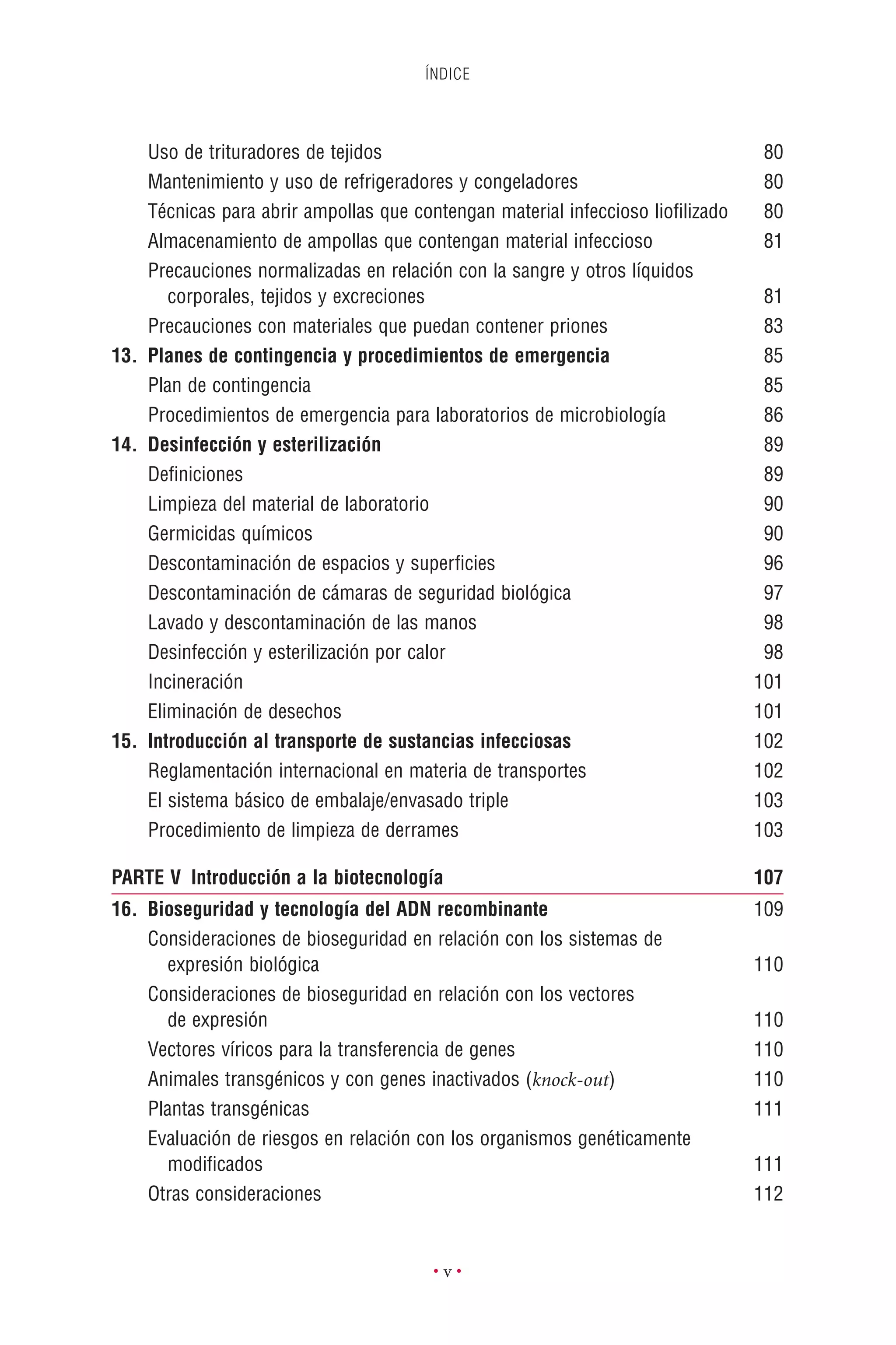 ÍNDICE
• v •
Uso de trituradores de tejidos 80
Mantenimiento y uso de refrigeradores y congeladores 80
Técnicas para abrir ampollas que contengan material infeccioso lioﬁlizado 80
Almacenamiento de ampollas que contengan material infeccioso 81
Precauciones normalizadas en relación con la sangre y otros líquidos
corporales, tejidos y excreciones 81
Precauciones con materiales que puedan contener priones 83
13. Planes de contingencia y procedimientos de emergencia 85
Plan de contingencia 85
Procedimientos de emergencia para laboratorios de microbiología 86
14. Desinfección y esterilización 89
Deﬁniciones 89
Limpieza del material de laboratorio 90
Germicidas químicos 90
Descontaminación de espacios y superﬁcies 96
Descontaminación de cámaras de seguridad biológica 97
Lavado y descontaminación de las manos 98
Desinfección y esterilización por calor 98
Incineración 101
Eliminación de desechos 101
15. Introducción al transporte de sustancias infecciosas 102
Reglamentación internacional en materia de transportes 102
El sistema básico de embalaje/envasado triple 103
Procedimiento de limpieza de derrames 103
PARTE V Introducción a la biotecnología 107
16. Bioseguridad y tecnología del ADN recombinante 109
Consideraciones de bioseguridad en relación con los sistemas de
expresión biológica 110
Consideraciones de bioseguridad en relación con los vectores
de expresión 110
Vectores víricos para la transferencia de genes 110
Animales transgénicos y con genes inactivados (knock-out) 110
Plantas transgénicas 111
Evaluación de riesgos en relación con los organismos genéticamente
modiﬁcados 111
Otras consideraciones 112
 