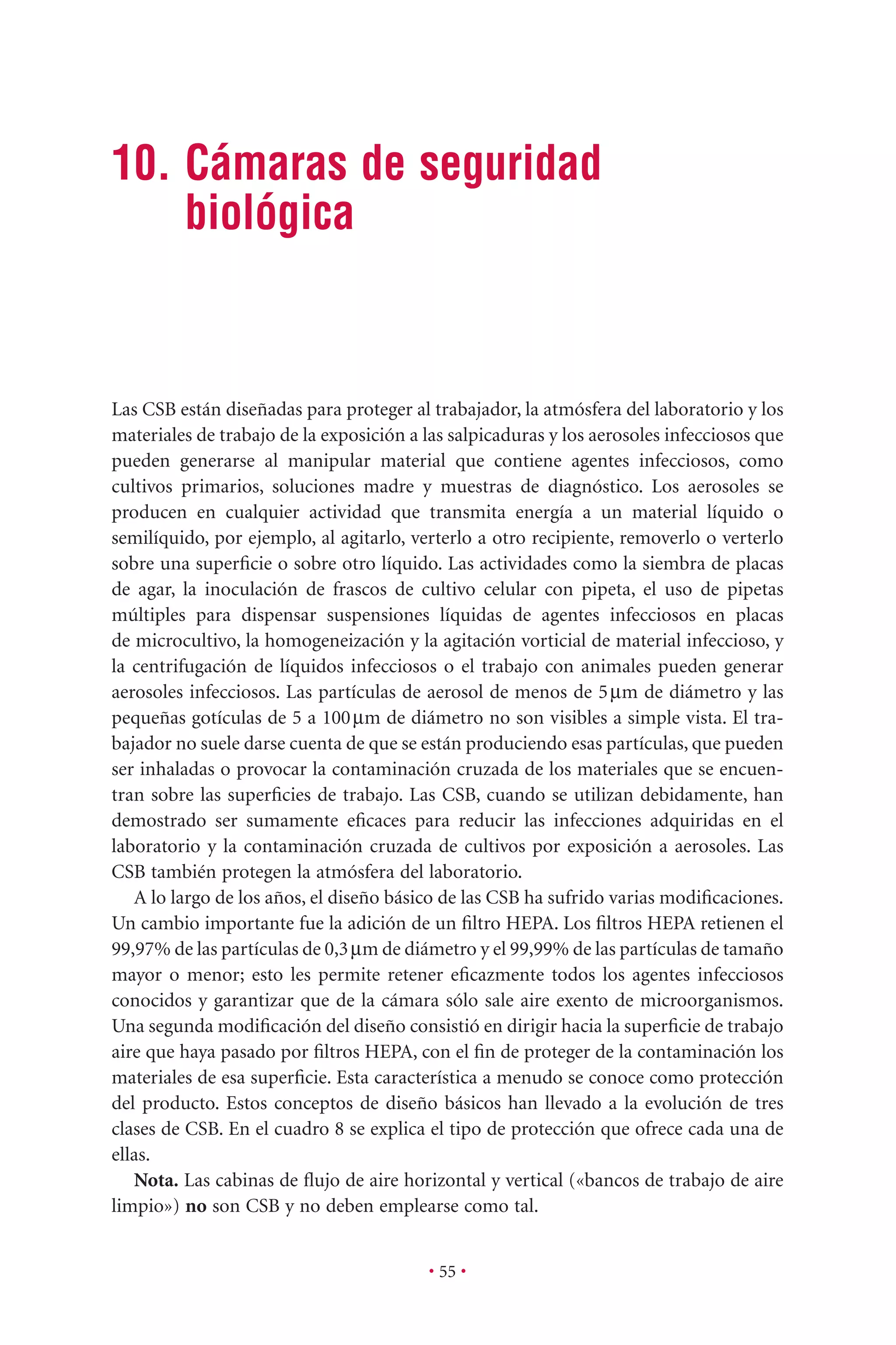 10. Cámaras de seguridad
biológica
• 55 •
Las CSB están diseñadas para proteger al trabajador, la atmósfera del laboratorio y los
materiales de trabajo de la exposición a las salpicaduras y los aerosoles infecciosos que
pueden generarse al manipular material que contiene agentes infecciosos, como
cultivos primarios, soluciones madre y muestras de diagnóstico. Los aerosoles se
producen en cualquier actividad que transmita energía a un material líquido o
semilíquido, por ejemplo, al agitarlo, verterlo a otro recipiente, removerlo o verterlo
sobre una superﬁcie o sobre otro líquido. Las actividades como la siembra de placas
de agar, la inoculación de frascos de cultivo celular con pipeta, el uso de pipetas
múltiples para dispensar suspensiones líquidas de agentes infecciosos en placas
de microcultivo, la homogeneización y la agitación vorticial de material infeccioso, y
la centrifugación de líquidos infecciosos o el trabajo con animales pueden generar
aerosoles infecciosos. Las partículas de aerosol de menos de 5mm de diámetro y las
pequeñas gotículas de 5 a 100mm de diámetro no son visibles a simple vista. El tra-
bajador no suele darse cuenta de que se están produciendo esas partículas, que pueden
ser inhaladas o provocar la contaminación cruzada de los materiales que se encuen-
tran sobre las superﬁcies de trabajo. Las CSB, cuando se utilizan debidamente, han
demostrado ser sumamente eﬁcaces para reducir las infecciones adquiridas en el
laboratorio y la contaminación cruzada de cultivos por exposición a aerosoles. Las
CSB también protegen la atmósfera del laboratorio.
A lo largo de los años, el diseño básico de las CSB ha sufrido varias modiﬁcaciones.
Un cambio importante fue la adición de un ﬁltro HEPA. Los ﬁltros HEPA retienen el
99,97% de las partículas de 0,3mm de diámetro y el 99,99% de las partículas de tamaño
mayor o menor; esto les permite retener eﬁcazmente todos los agentes infecciosos
conocidos y garantizar que de la cámara sólo sale aire exento de microorganismos.
Una segunda modiﬁcación del diseño consistió en dirigir hacia la superﬁcie de trabajo
aire que haya pasado por ﬁltros HEPA, con el ﬁn de proteger de la contaminación los
materiales de esa superﬁcie. Esta característica a menudo se conoce como protección
del producto. Estos conceptos de diseño básicos han llevado a la evolución de tres
clases de CSB. En el cuadro 8 se explica el tipo de protección que ofrece cada una de
ellas.
Nota. Las cabinas de ﬂujo de aire horizontal y vertical («bancos de trabajo de aire
limpio») no son CSB y no deben emplearse como tal.
 