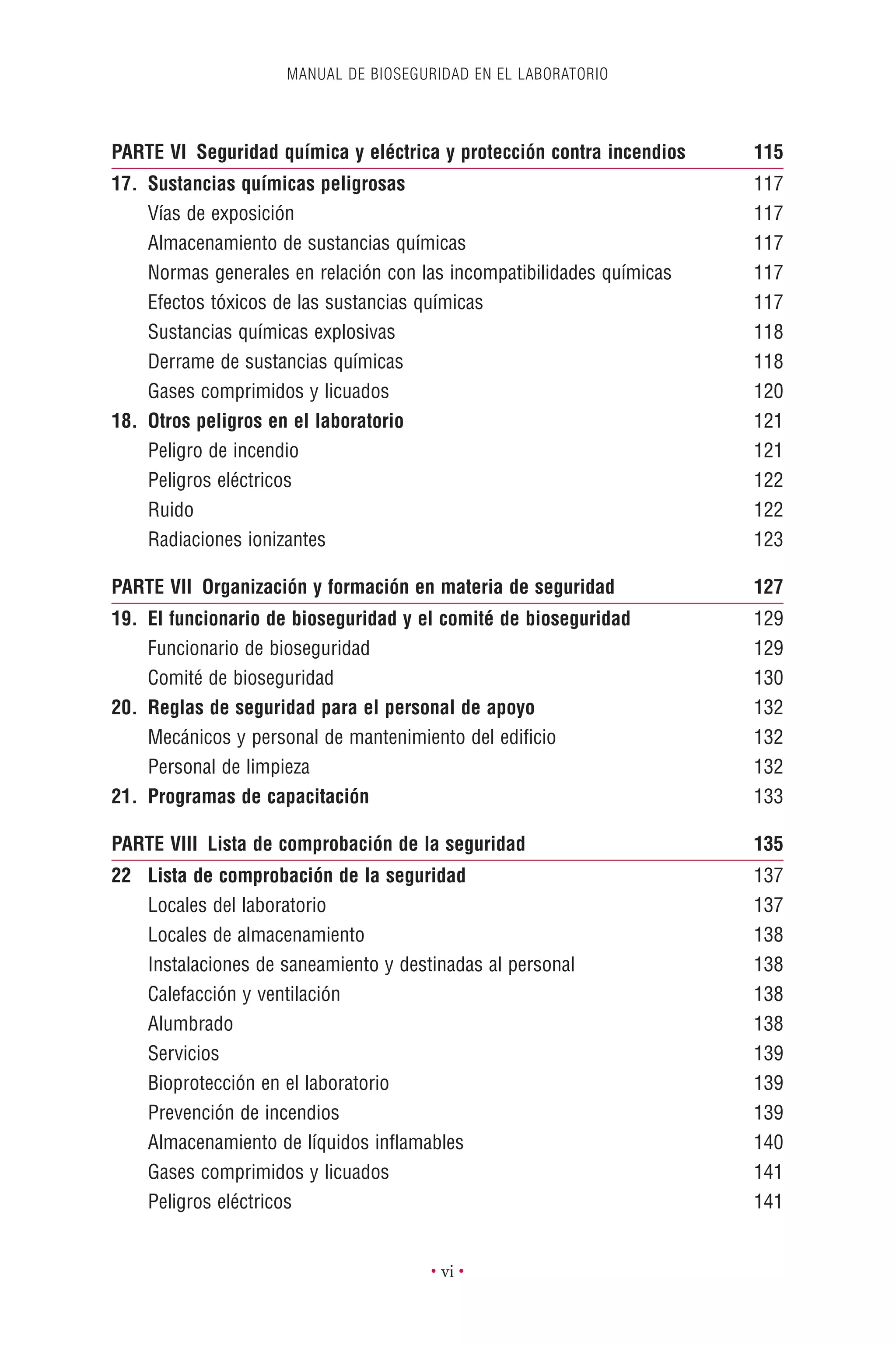MANUAL DE BIOSEGURIDAD EN EL LABORATORIO
• vi •
PARTE VI Seguridad química y eléctrica y protección contra incendios 115
17. Sustancias químicas peligrosas 117
Vías de exposición 117
Almacenamiento de sustancias químicas 117
Normas generales en relación con las incompatibilidades químicas 117
Efectos tóxicos de las sustancias químicas 117
Sustancias químicas explosivas 118
Derrame de sustancias químicas 118
Gases comprimidos y licuados 120
18. Otros peligros en el laboratorio 121
Peligro de incendio 121
Peligros eléctricos 122
Ruido 122
Radiaciones ionizantes 123
PARTE VII Organización y formación en materia de seguridad 127
19. El funcionario de bioseguridad y el comité de bioseguridad 129
Funcionario de bioseguridad 129
Comité de bioseguridad 130
20. Reglas de seguridad para el personal de apoyo 132
Mecánicos y personal de mantenimiento del ediﬁcio 132
Personal de limpieza 132
21. Programas de capacitación 133
PARTE VIII Lista de comprobación de la seguridad 135
22 Lista de comprobación de la seguridad 137
Locales del laboratorio 137
Locales de almacenamiento 138
Instalaciones de saneamiento y destinadas al personal 138
Calefacción y ventilación 138
Alumbrado 138
Servicios 139
Bioprotección en el laboratorio 139
Prevención de incendios 139
Almacenamiento de líquidos inﬂamables 140
Gases comprimidos y licuados 141
Peligros eléctricos 141
 