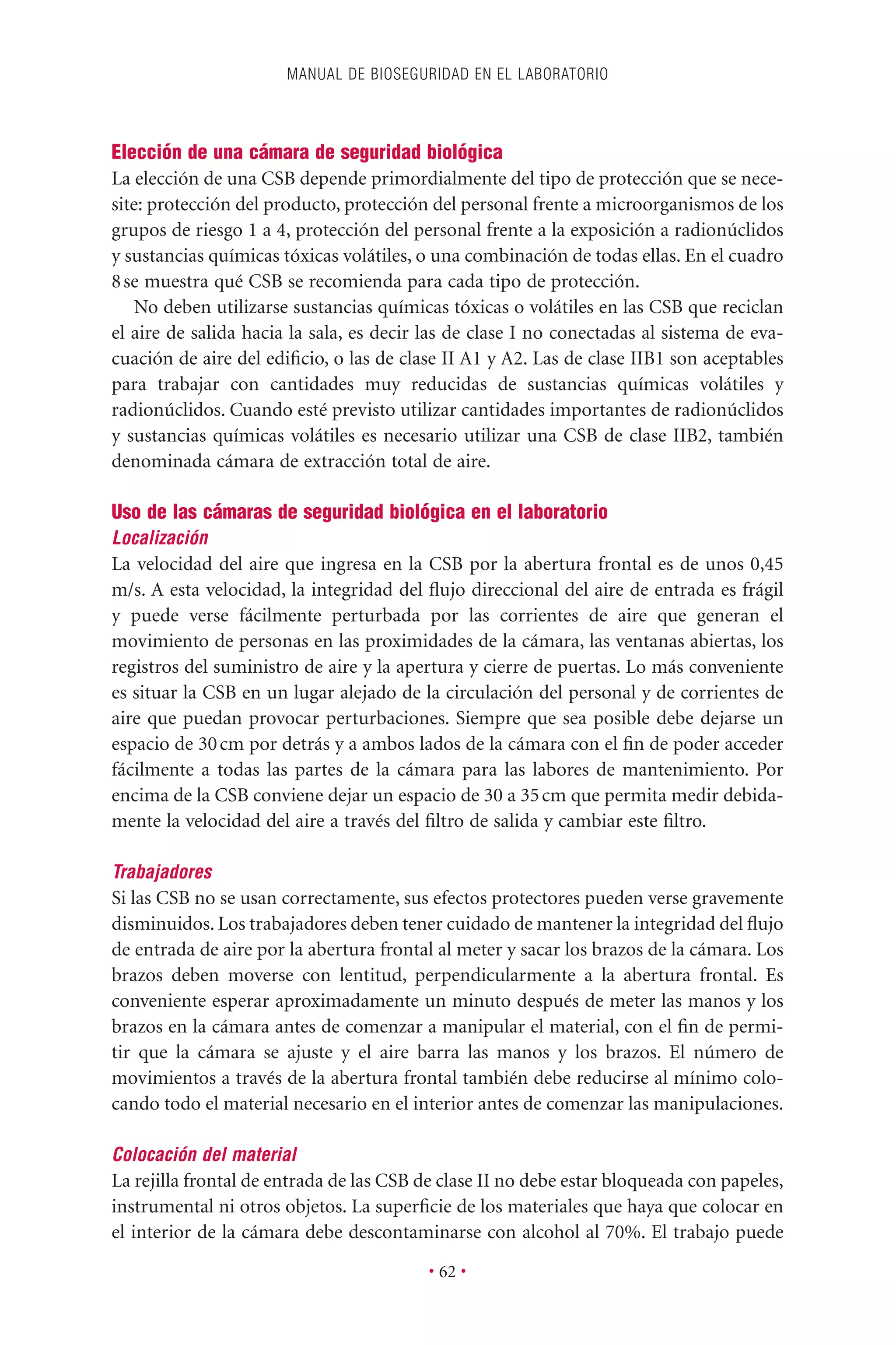 Elección de una cámara de seguridad biológica
La elección de una CSB depende primordialmente del tipo de protección que se nece-
site: protección del producto, protección del personal frente a microorganismos de los
grupos de riesgo 1 a 4, protección del personal frente a la exposición a radionúclidos
y sustancias químicas tóxicas volátiles, o una combinación de todas ellas. En el cuadro
8se muestra qué CSB se recomienda para cada tipo de protección.
No deben utilizarse sustancias químicas tóxicas o volátiles en las CSB que reciclan
el aire de salida hacia la sala, es decir las de clase I no conectadas al sistema de eva-
cuación de aire del ediﬁcio, o las de clase II A1 y A2. Las de clase IIB1 son aceptables
para trabajar con cantidades muy reducidas de sustancias químicas volátiles y
radionúclidos. Cuando esté previsto utilizar cantidades importantes de radionúclidos
y sustancias químicas volátiles es necesario utilizar una CSB de clase IIB2, también
denominada cámara de extracción total de aire.
Uso de las cámaras de seguridad biológica en el laboratorio
Localización
La velocidad del aire que ingresa en la CSB por la abertura frontal es de unos 0,45
m/s. A esta velocidad, la integridad del ﬂujo direccional del aire de entrada es frágil
y puede verse fácilmente perturbada por las corrientes de aire que generan el
movimiento de personas en las proximidades de la cámara, las ventanas abiertas, los
registros del suministro de aire y la apertura y cierre de puertas. Lo más conveniente
es situar la CSB en un lugar alejado de la circulación del personal y de corrientes de
aire que puedan provocar perturbaciones. Siempre que sea posible debe dejarse un
espacio de 30cm por detrás y a ambos lados de la cámara con el ﬁn de poder acceder
fácilmente a todas las partes de la cámara para las labores de mantenimiento. Por
encima de la CSB conviene dejar un espacio de 30 a 35cm que permita medir debida-
mente la velocidad del aire a través del ﬁltro de salida y cambiar este ﬁltro.
Trabajadores
Si las CSB no se usan correctamente, sus efectos protectores pueden verse gravemente
disminuidos. Los trabajadores deben tener cuidado de mantener la integridad del ﬂujo
de entrada de aire por la abertura frontal al meter y sacar los brazos de la cámara. Los
brazos deben moverse con lentitud, perpendicularmente a la abertura frontal. Es
conveniente esperar aproximadamente un minuto después de meter las manos y los
brazos en la cámara antes de comenzar a manipular el material, con el ﬁn de permi-
tir que la cámara se ajuste y el aire barra las manos y los brazos. El número de
movimientos a través de la abertura frontal también debe reducirse al mínimo colo-
cando todo el material necesario en el interior antes de comenzar las manipulaciones.
Colocación del material
La rejilla frontal de entrada de las CSB de clase II no debe estar bloqueada con papeles,
instrumental ni otros objetos. La superﬁcie de los materiales que haya que colocar en
el interior de la cámara debe descontaminarse con alcohol al 70%. El trabajo puede
MANUAL DE BIOSEGURIDAD EN EL LABORATORIO
• 62 •
 