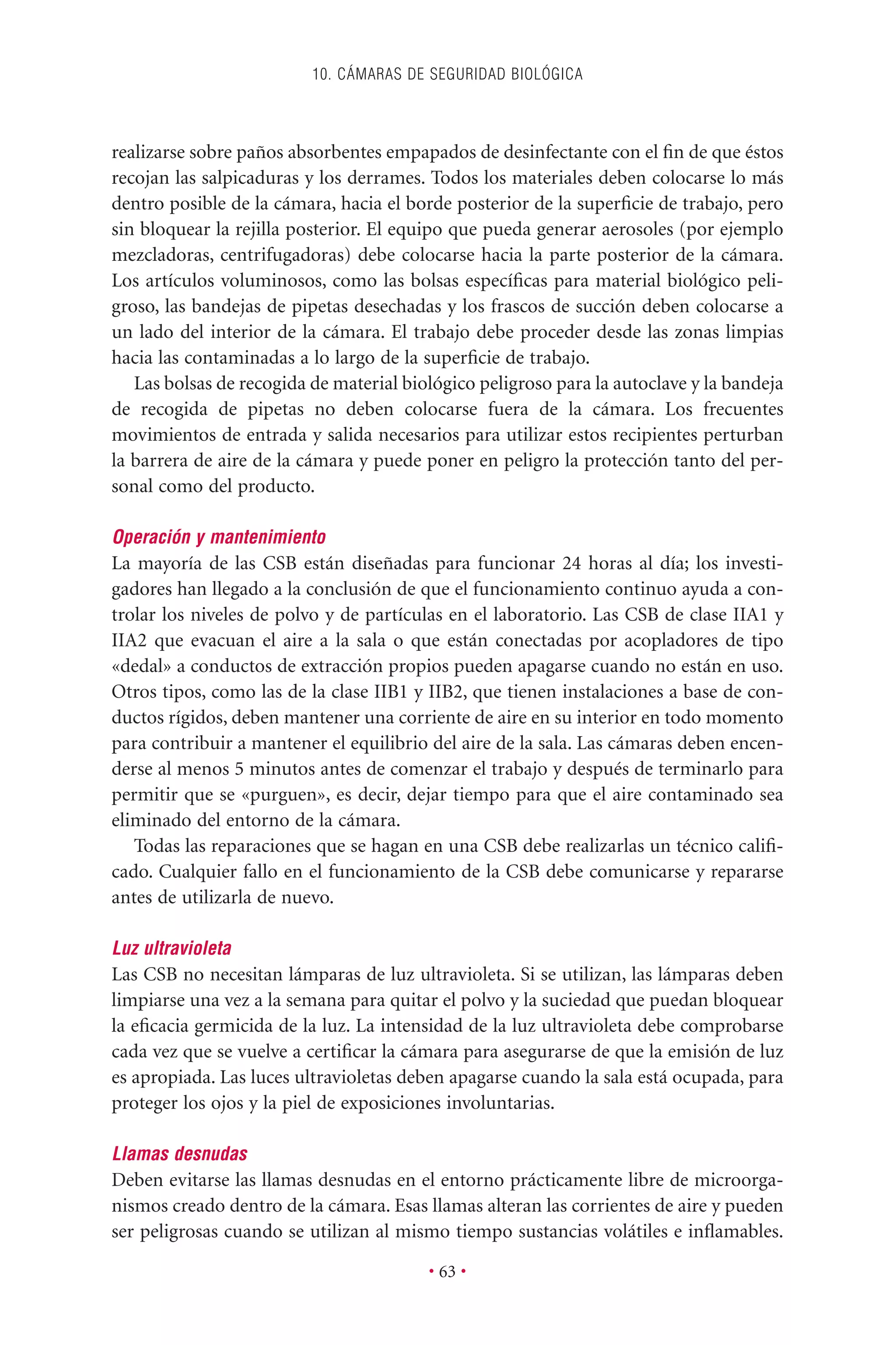 realizarse sobre paños absorbentes empapados de desinfectante con el ﬁn de que éstos
recojan las salpicaduras y los derrames. Todos los materiales deben colocarse lo más
dentro posible de la cámara, hacia el borde posterior de la superﬁcie de trabajo, pero
sin bloquear la rejilla posterior. El equipo que pueda generar aerosoles (por ejemplo
mezcladoras, centrifugadoras) debe colocarse hacia la parte posterior de la cámara.
Los artículos voluminosos, como las bolsas especíﬁcas para material biológico peli-
groso, las bandejas de pipetas desechadas y los frascos de succión deben colocarse a
un lado del interior de la cámara. El trabajo debe proceder desde las zonas limpias
hacia las contaminadas a lo largo de la superﬁcie de trabajo.
Las bolsas de recogida de material biológico peligroso para la autoclave y la bandeja
de recogida de pipetas no deben colocarse fuera de la cámara. Los frecuentes
movimientos de entrada y salida necesarios para utilizar estos recipientes perturban
la barrera de aire de la cámara y puede poner en peligro la protección tanto del per-
sonal como del producto.
Operación y mantenimiento
La mayoría de las CSB están diseñadas para funcionar 24 horas al día; los investi-
gadores han llegado a la conclusión de que el funcionamiento continuo ayuda a con-
trolar los niveles de polvo y de partículas en el laboratorio. Las CSB de clase IIA1 y
IIA2 que evacuan el aire a la sala o que están conectadas por acopladores de tipo
«dedal» a conductos de extracción propios pueden apagarse cuando no están en uso.
Otros tipos, como las de la clase IIB1 y IIB2, que tienen instalaciones a base de con-
ductos rígidos, deben mantener una corriente de aire en su interior en todo momento
para contribuir a mantener el equilibrio del aire de la sala. Las cámaras deben encen-
derse al menos 5 minutos antes de comenzar el trabajo y después de terminarlo para
permitir que se «purguen», es decir, dejar tiempo para que el aire contaminado sea
eliminado del entorno de la cámara.
Todas las reparaciones que se hagan en una CSB debe realizarlas un técnico caliﬁ-
cado. Cualquier fallo en el funcionamiento de la CSB debe comunicarse y repararse
antes de utilizarla de nuevo.
Luz ultravioleta
Las CSB no necesitan lámparas de luz ultravioleta. Si se utilizan, las lámparas deben
limpiarse una vez a la semana para quitar el polvo y la suciedad que puedan bloquear
la eﬁcacia germicida de la luz. La intensidad de la luz ultravioleta debe comprobarse
cada vez que se vuelve a certiﬁcar la cámara para asegurarse de que la emisión de luz
es apropiada. Las luces ultravioletas deben apagarse cuando la sala está ocupada, para
proteger los ojos y la piel de exposiciones involuntarias.
Llamas desnudas
Deben evitarse las llamas desnudas en el entorno prácticamente libre de microorga-
nismos creado dentro de la cámara. Esas llamas alteran las corrientes de aire y pueden
ser peligrosas cuando se utilizan al mismo tiempo sustancias volátiles e inﬂamables.
10. CÁMARAS DE SEGURIDAD BIOLÓGICA
• 63 •
 