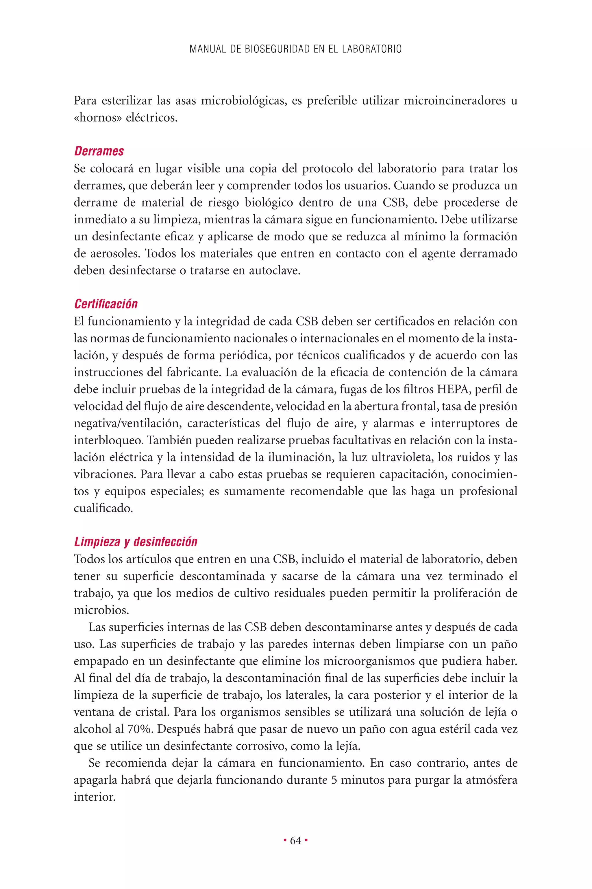 Para esterilizar las asas microbiológicas, es preferible utilizar microincineradores u
«hornos» eléctricos.
Derrames
Se colocará en lugar visible una copia del protocolo del laboratorio para tratar los
derrames, que deberán leer y comprender todos los usuarios. Cuando se produzca un
derrame de material de riesgo biológico dentro de una CSB, debe procederse de
inmediato a su limpieza, mientras la cámara sigue en funcionamiento. Debe utilizarse
un desinfectante eﬁcaz y aplicarse de modo que se reduzca al mínimo la formación
de aerosoles. Todos los materiales que entren en contacto con el agente derramado
deben desinfectarse o tratarse en autoclave.
Certiﬁcación
El funcionamiento y la integridad de cada CSB deben ser certiﬁcados en relación con
las normas de funcionamiento nacionales o internacionales en el momento de la insta-
lación, y después de forma periódica, por técnicos cualiﬁcados y de acuerdo con las
instrucciones del fabricante. La evaluación de la eﬁcacia de contención de la cámara
debe incluir pruebas de la integridad de la cámara, fugas de los ﬁltros HEPA, perﬁl de
velocidad del ﬂujo de aire descendente, velocidad en la abertura frontal, tasa de presión
negativa/ventilación, características del ﬂujo de aire, y alarmas e interruptores de
interbloqueo. También pueden realizarse pruebas facultativas en relación con la insta-
lación eléctrica y la intensidad de la iluminación, la luz ultravioleta, los ruidos y las
vibraciones. Para llevar a cabo estas pruebas se requieren capacitación, conocimien-
tos y equipos especiales; es sumamente recomendable que las haga un profesional
cualiﬁcado.
Limpieza y desinfección
Todos los artículos que entren en una CSB, incluido el material de laboratorio, deben
tener su superﬁcie descontaminada y sacarse de la cámara una vez terminado el
trabajo, ya que los medios de cultivo residuales pueden permitir la proliferación de
microbios.
Las superﬁcies internas de las CSB deben descontaminarse antes y después de cada
uso. Las superﬁcies de trabajo y las paredes internas deben limpiarse con un paño
empapado en un desinfectante que elimine los microorganismos que pudiera haber.
Al ﬁnal del día de trabajo, la descontaminación ﬁnal de las superﬁcies debe incluir la
limpieza de la superﬁcie de trabajo, los laterales, la cara posterior y el interior de la
ventana de cristal. Para los organismos sensibles se utilizará una solución de lejía o
alcohol al 70%. Después habrá que pasar de nuevo un paño con agua estéril cada vez
que se utilice un desinfectante corrosivo, como la lejía.
Se recomienda dejar la cámara en funcionamiento. En caso contrario, antes de
apagarla habrá que dejarla funcionando durante 5 minutos para purgar la atmósfera
interior.
MANUAL DE BIOSEGURIDAD EN EL LABORATORIO
• 64 •
 