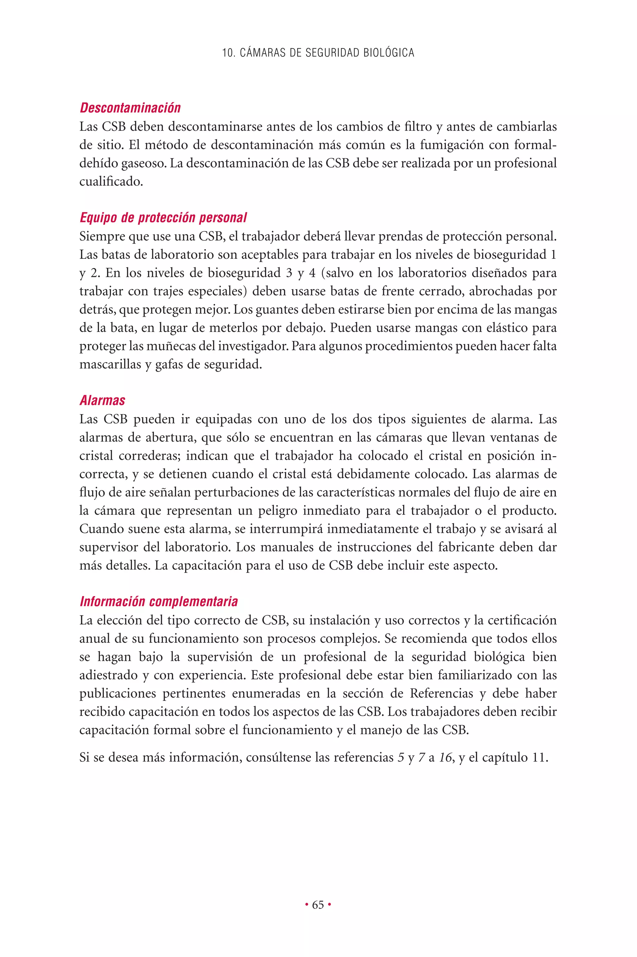 Descontaminación
Las CSB deben descontaminarse antes de los cambios de ﬁltro y antes de cambiarlas
de sitio. El método de descontaminación más común es la fumigación con formal-
dehído gaseoso. La descontaminación de las CSB debe ser realizada por un profesional
cualiﬁcado.
Equipo de protección personal
Siempre que use una CSB, el trabajador deberá llevar prendas de protección personal.
Las batas de laboratorio son aceptables para trabajar en los niveles de bioseguridad 1
y 2. En los niveles de bioseguridad 3 y 4 (salvo en los laboratorios diseñados para
trabajar con trajes especiales) deben usarse batas de frente cerrado, abrochadas por
detrás, que protegen mejor. Los guantes deben estirarse bien por encima de las mangas
de la bata, en lugar de meterlos por debajo. Pueden usarse mangas con elástico para
proteger las muñecas del investigador. Para algunos procedimientos pueden hacer falta
mascarillas y gafas de seguridad.
Alarmas
Las CSB pueden ir equipadas con uno de los dos tipos siguientes de alarma. Las
alarmas de abertura, que sólo se encuentran en las cámaras que llevan ventanas de
cristal correderas; indican que el trabajador ha colocado el cristal en posición in-
correcta, y se detienen cuando el cristal está debidamente colocado. Las alarmas de
ﬂujo de aire señalan perturbaciones de las características normales del ﬂujo de aire en
la cámara que representan un peligro inmediato para el trabajador o el producto.
Cuando suene esta alarma, se interrumpirá inmediatamente el trabajo y se avisará al
supervisor del laboratorio. Los manuales de instrucciones del fabricante deben dar
más detalles. La capacitación para el uso de CSB debe incluir este aspecto.
Información complementaria
La elección del tipo correcto de CSB, su instalación y uso correctos y la certiﬁcación
anual de su funcionamiento son procesos complejos. Se recomienda que todos ellos
se hagan bajo la supervisión de un profesional de la seguridad biológica bien
adiestrado y con experiencia. Este profesional debe estar bien familiarizado con las
publicaciones pertinentes enumeradas en la sección de Referencias y debe haber
recibido capacitación en todos los aspectos de las CSB. Los trabajadores deben recibir
capacitación formal sobre el funcionamiento y el manejo de las CSB.
Si se desea más información, consúltense las referencias 5 y 7 a 16, y el capítulo 11.
10. CÁMARAS DE SEGURIDAD BIOLÓGICA
• 65 •
 