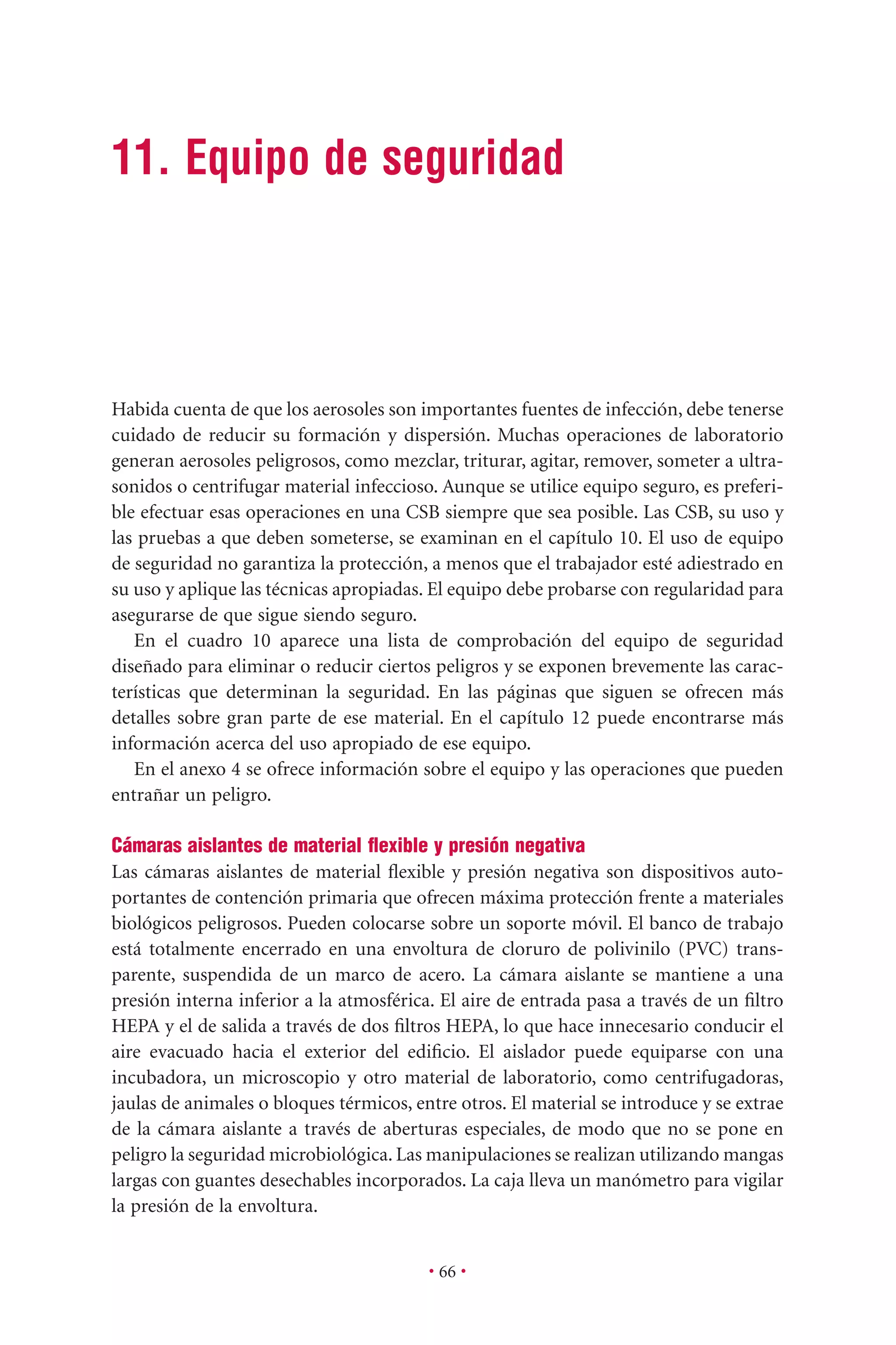 • 66 •
11. Equipo de seguridad
Habida cuenta de que los aerosoles son importantes fuentes de infección, debe tenerse
cuidado de reducir su formación y dispersión. Muchas operaciones de laboratorio
generan aerosoles peligrosos, como mezclar, triturar, agitar, remover, someter a ultra-
sonidos o centrifugar material infeccioso. Aunque se utilice equipo seguro, es preferi-
ble efectuar esas operaciones en una CSB siempre que sea posible. Las CSB, su uso y
las pruebas a que deben someterse, se examinan en el capítulo 10. El uso de equipo
de seguridad no garantiza la protección, a menos que el trabajador esté adiestrado en
su uso y aplique las técnicas apropiadas. El equipo debe probarse con regularidad para
asegurarse de que sigue siendo seguro.
En el cuadro 10 aparece una lista de comprobación del equipo de seguridad
diseñado para eliminar o reducir ciertos peligros y se exponen brevemente las carac-
terísticas que determinan la seguridad. En las páginas que siguen se ofrecen más
detalles sobre gran parte de ese material. En el capítulo 12 puede encontrarse más
información acerca del uso apropiado de ese equipo.
En el anexo 4 se ofrece información sobre el equipo y las operaciones que pueden
entrañar un peligro.
Cámaras aislantes de material ﬂexible y presión negativa
Las cámaras aislantes de material ﬂexible y presión negativa son dispositivos auto-
portantes de contención primaria que ofrecen máxima protección frente a materiales
biológicos peligrosos. Pueden colocarse sobre un soporte móvil. El banco de trabajo
está totalmente encerrado en una envoltura de cloruro de polivinilo (PVC) trans-
parente, suspendida de un marco de acero. La cámara aislante se mantiene a una
presión interna inferior a la atmosférica. El aire de entrada pasa a través de un ﬁltro
HEPA y el de salida a través de dos ﬁltros HEPA, lo que hace innecesario conducir el
aire evacuado hacia el exterior del ediﬁcio. El aislador puede equiparse con una
incubadora, un microscopio y otro material de laboratorio, como centrifugadoras,
jaulas de animales o bloques térmicos, entre otros. El material se introduce y se extrae
de la cámara aislante a través de aberturas especiales, de modo que no se pone en
peligro la seguridad microbiológica. Las manipulaciones se realizan utilizando mangas
largas con guantes desechables incorporados. La caja lleva un manómetro para vigilar
la presión de la envoltura.
 