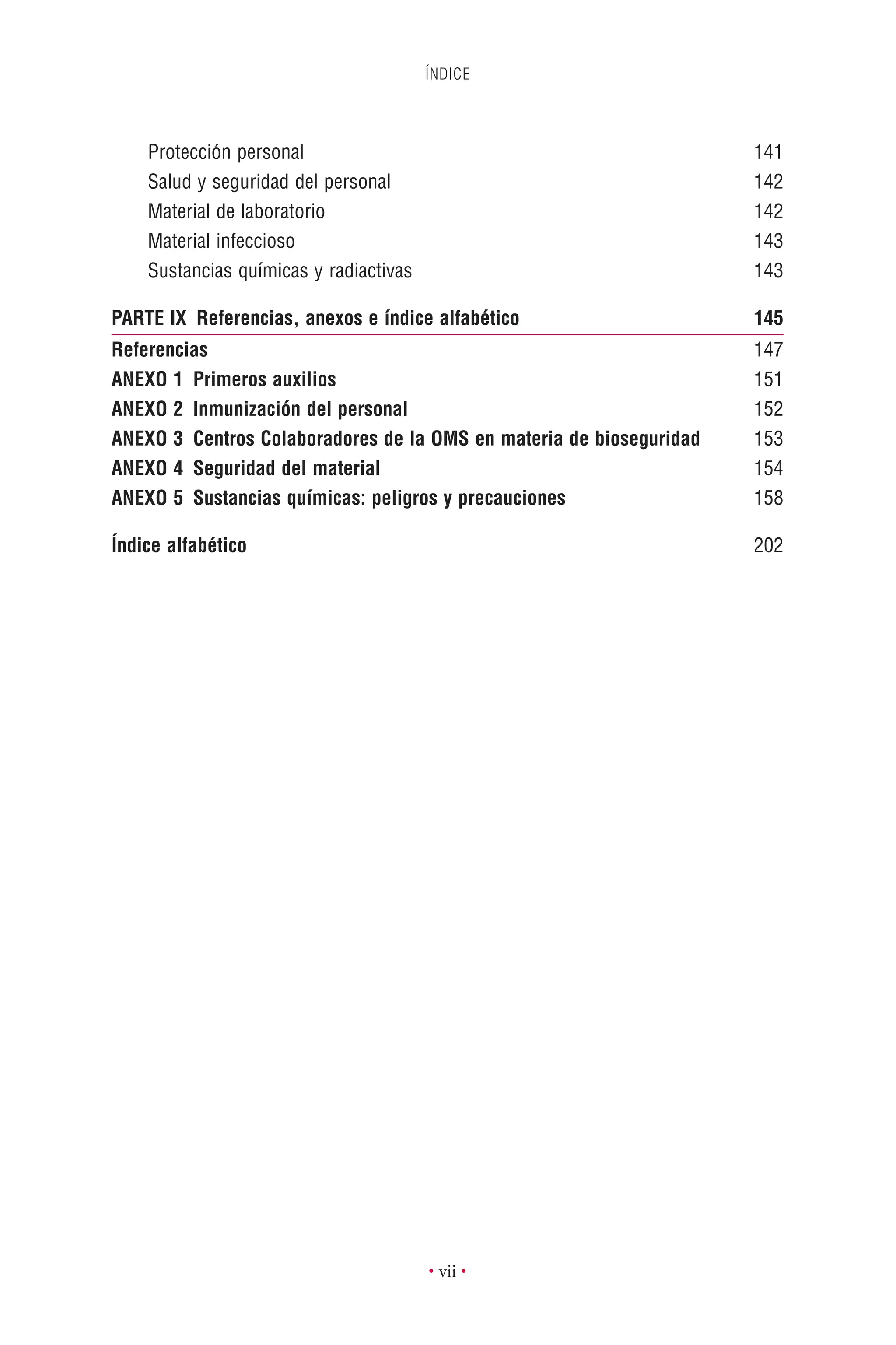 ÍNDICE
• vii •
Protección personal 141
Salud y seguridad del personal 142
Material de laboratorio 142
Material infeccioso 143
Sustancias químicas y radiactivas 143
PARTE IX Referencias, anexos e índice alfabético 145
Referencias 147
ANEXO 1 Primeros auxilios 151
ANEXO 2 Inmunización del personal 152
ANEXO 3 Centros Colaboradores de la OMS en materia de bioseguridad 153
ANEXO 4 Seguridad del material 154
ANEXO 5 Sustancias químicas: peligros y precauciones 158
Índice alfabético 202
 