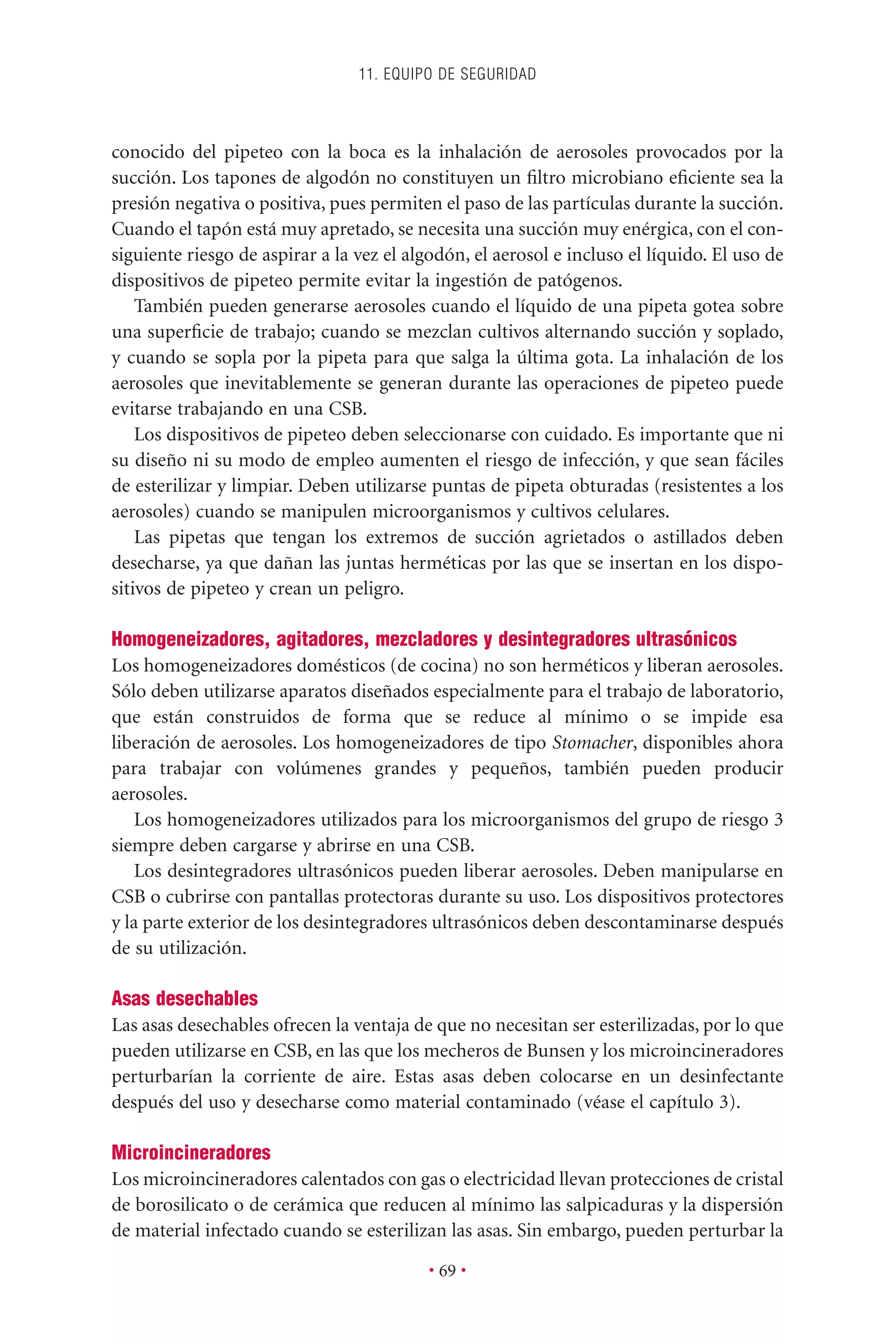 conocido del pipeteo con la boca es la inhalación de aerosoles provocados por la
succión. Los tapones de algodón no constituyen un ﬁltro microbiano eﬁciente sea la
presión negativa o positiva, pues permiten el paso de las partículas durante la succión.
Cuando el tapón está muy apretado, se necesita una succión muy enérgica, con el con-
siguiente riesgo de aspirar a la vez el algodón, el aerosol e incluso el líquido. El uso de
dispositivos de pipeteo permite evitar la ingestión de patógenos.
También pueden generarse aerosoles cuando el líquido de una pipeta gotea sobre
una superﬁcie de trabajo; cuando se mezclan cultivos alternando succión y soplado,
y cuando se sopla por la pipeta para que salga la última gota. La inhalación de los
aerosoles que inevitablemente se generan durante las operaciones de pipeteo puede
evitarse trabajando en una CSB.
Los dispositivos de pipeteo deben seleccionarse con cuidado. Es importante que ni
su diseño ni su modo de empleo aumenten el riesgo de infección, y que sean fáciles
de esterilizar y limpiar. Deben utilizarse puntas de pipeta obturadas (resistentes a los
aerosoles) cuando se manipulen microorganismos y cultivos celulares.
Las pipetas que tengan los extremos de succión agrietados o astillados deben
desecharse, ya que dañan las juntas herméticas por las que se insertan en los dispo-
sitivos de pipeteo y crean un peligro.
Homogeneizadores, agitadores, mezcladores y desintegradores ultrasónicos
Los homogeneizadores domésticos (de cocina) no son herméticos y liberan aerosoles.
Sólo deben utilizarse aparatos diseñados especialmente para el trabajo de laboratorio,
que están construidos de forma que se reduce al mínimo o se impide esa
liberación de aerosoles. Los homogeneizadores de tipo Stomacher, disponibles ahora
para trabajar con volúmenes grandes y pequeños, también pueden producir
aerosoles.
Los homogeneizadores utilizados para los microorganismos del grupo de riesgo 3
siempre deben cargarse y abrirse en una CSB.
Los desintegradores ultrasónicos pueden liberar aerosoles. Deben manipularse en
CSB o cubrirse con pantallas protectoras durante su uso. Los dispositivos protectores
y la parte exterior de los desintegradores ultrasónicos deben descontaminarse después
de su utilización.
Asas desechables
Las asas desechables ofrecen la ventaja de que no necesitan ser esterilizadas, por lo que
pueden utilizarse en CSB, en las que los mecheros de Bunsen y los microincineradores
perturbarían la corriente de aire. Estas asas deben colocarse en un desinfectante
después del uso y desecharse como material contaminado (véase el capítulo 3).
Microincineradores
Los microincineradores calentados con gas o electricidad llevan protecciones de cristal
de borosilicato o de cerámica que reducen al mínimo las salpicaduras y la dispersión
de material infectado cuando se esterilizan las asas. Sin embargo, pueden perturbar la
11. EQUIPO DE SEGURIDAD
• 69 •
 