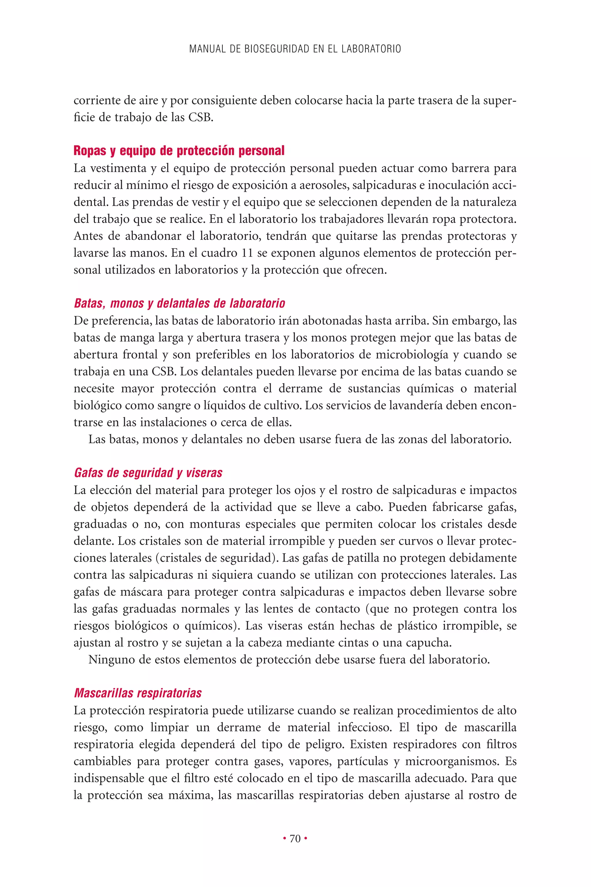 corriente de aire y por consiguiente deben colocarse hacia la parte trasera de la super-
ﬁcie de trabajo de las CSB.
Ropas y equipo de protección personal
La vestimenta y el equipo de protección personal pueden actuar como barrera para
reducir al mínimo el riesgo de exposición a aerosoles, salpicaduras e inoculación acci-
dental. Las prendas de vestir y el equipo que se seleccionen dependen de la naturaleza
del trabajo que se realice. En el laboratorio los trabajadores llevarán ropa protectora.
Antes de abandonar el laboratorio, tendrán que quitarse las prendas protectoras y
lavarse las manos. En el cuadro 11 se exponen algunos elementos de protección per-
sonal utilizados en laboratorios y la protección que ofrecen.
Batas, monos y delantales de laboratorio
De preferencia, las batas de laboratorio irán abotonadas hasta arriba. Sin embargo, las
batas de manga larga y abertura trasera y los monos protegen mejor que las batas de
abertura frontal y son preferibles en los laboratorios de microbiología y cuando se
trabaja en una CSB. Los delantales pueden llevarse por encima de las batas cuando se
necesite mayor protección contra el derrame de sustancias químicas o material
biológico como sangre o líquidos de cultivo. Los servicios de lavandería deben encon-
trarse en las instalaciones o cerca de ellas.
Las batas, monos y delantales no deben usarse fuera de las zonas del laboratorio.
Gafas de seguridad y viseras
La elección del material para proteger los ojos y el rostro de salpicaduras e impactos
de objetos dependerá de la actividad que se lleve a cabo. Pueden fabricarse gafas,
graduadas o no, con monturas especiales que permiten colocar los cristales desde
delante. Los cristales son de material irrompible y pueden ser curvos o llevar protec-
ciones laterales (cristales de seguridad). Las gafas de patilla no protegen debidamente
contra las salpicaduras ni siquiera cuando se utilizan con protecciones laterales. Las
gafas de máscara para proteger contra salpicaduras e impactos deben llevarse sobre
las gafas graduadas normales y las lentes de contacto (que no protegen contra los
riesgos biológicos o químicos). Las viseras están hechas de plástico irrompible, se
ajustan al rostro y se sujetan a la cabeza mediante cintas o una capucha.
Ninguno de estos elementos de protección debe usarse fuera del laboratorio.
Mascarillas respiratorias
La protección respiratoria puede utilizarse cuando se realizan procedimientos de alto
riesgo, como limpiar un derrame de material infeccioso. El tipo de mascarilla
respiratoria elegida dependerá del tipo de peligro. Existen respiradores con ﬁltros
cambiables para proteger contra gases, vapores, partículas y microorganismos. Es
indispensable que el ﬁltro esté colocado en el tipo de mascarilla adecuado. Para que
la protección sea máxima, las mascarillas respiratorias deben ajustarse al rostro de
MANUAL DE BIOSEGURIDAD EN EL LABORATORIO
• 70 •
 