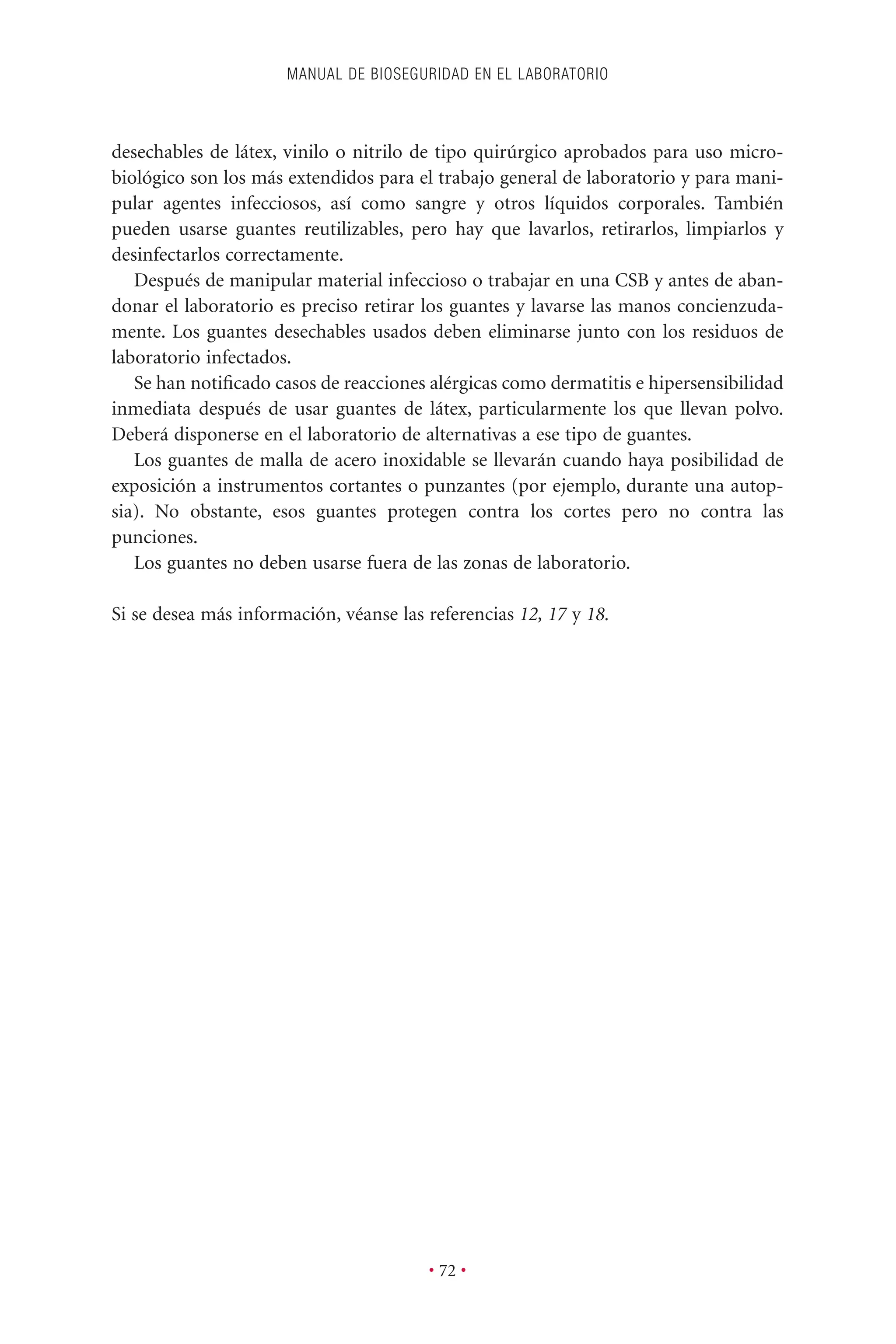 desechables de látex, vinilo o nitrilo de tipo quirúrgico aprobados para uso micro-
biológico son los más extendidos para el trabajo general de laboratorio y para mani-
pular agentes infecciosos, así como sangre y otros líquidos corporales. También
pueden usarse guantes reutilizables, pero hay que lavarlos, retirarlos, limpiarlos y
desinfectarlos correctamente.
Después de manipular material infeccioso o trabajar en una CSB y antes de aban-
donar el laboratorio es preciso retirar los guantes y lavarse las manos concienzuda-
mente. Los guantes desechables usados deben eliminarse junto con los residuos de
laboratorio infectados.
Se han notiﬁcado casos de reacciones alérgicas como dermatitis e hipersensibilidad
inmediata después de usar guantes de látex, particularmente los que llevan polvo.
Deberá disponerse en el laboratorio de alternativas a ese tipo de guantes.
Los guantes de malla de acero inoxidable se llevarán cuando haya posibilidad de
exposición a instrumentos cortantes o punzantes (por ejemplo, durante una autop-
sia). No obstante, esos guantes protegen contra los cortes pero no contra las
punciones.
Los guantes no deben usarse fuera de las zonas de laboratorio.
Si se desea más información, véanse las referencias 12, 17 y 18.
MANUAL DE BIOSEGURIDAD EN EL LABORATORIO
• 72 •
 