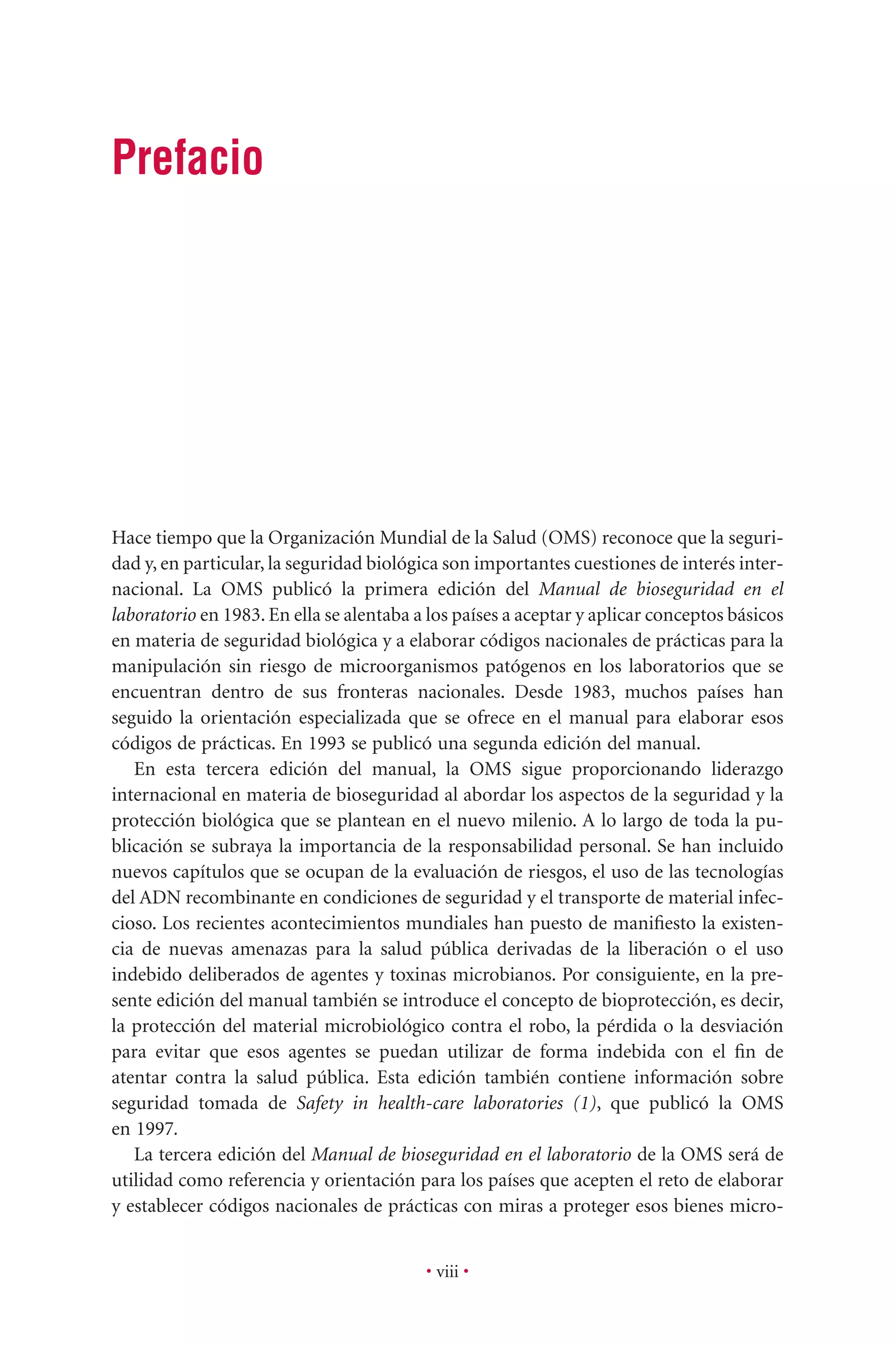 • viii •
Hace tiempo que la Organización Mundial de la Salud (OMS) reconoce que la seguri-
dad y, en particular, la seguridad biológica son importantes cuestiones de interés inter-
nacional. La OMS publicó la primera edición del Manual de bioseguridad en el
laboratorio en 1983. En ella se alentaba a los países a aceptar y aplicar conceptos básicos
en materia de seguridad biológica y a elaborar códigos nacionales de prácticas para la
manipulación sin riesgo de microorganismos patógenos en los laboratorios que se
encuentran dentro de sus fronteras nacionales. Desde 1983, muchos países han
seguido la orientación especializada que se ofrece en el manual para elaborar esos
códigos de prácticas. En 1993 se publicó una segunda edición del manual.
En esta tercera edición del manual, la OMS sigue proporcionando liderazgo
internacional en materia de bioseguridad al abordar los aspectos de la seguridad y la
protección biológica que se plantean en el nuevo milenio. A lo largo de toda la pu-
blicación se subraya la importancia de la responsabilidad personal. Se han incluido
nuevos capítulos que se ocupan de la evaluación de riesgos, el uso de las tecnologías
del ADN recombinante en condiciones de seguridad y el transporte de material infec-
cioso. Los recientes acontecimientos mundiales han puesto de maniﬁesto la existen-
cia de nuevas amenazas para la salud pública derivadas de la liberación o el uso
indebido deliberados de agentes y toxinas microbianos. Por consiguiente, en la pre-
sente edición del manual también se introduce el concepto de bioprotección, es decir,
la protección del material microbiológico contra el robo, la pérdida o la desviación
para evitar que esos agentes se puedan utilizar de forma indebida con el ﬁn de
atentar contra la salud pública. Esta edición también contiene información sobre
seguridad tomada de Safety in health-care laboratories (1), que publicó la OMS
en 1997.
La tercera edición del Manual de bioseguridad en el laboratorio de la OMS será de
utilidad como referencia y orientación para los países que acepten el reto de elaborar
y establecer códigos nacionales de prácticas con miras a proteger esos bienes micro-
Prefacio
 