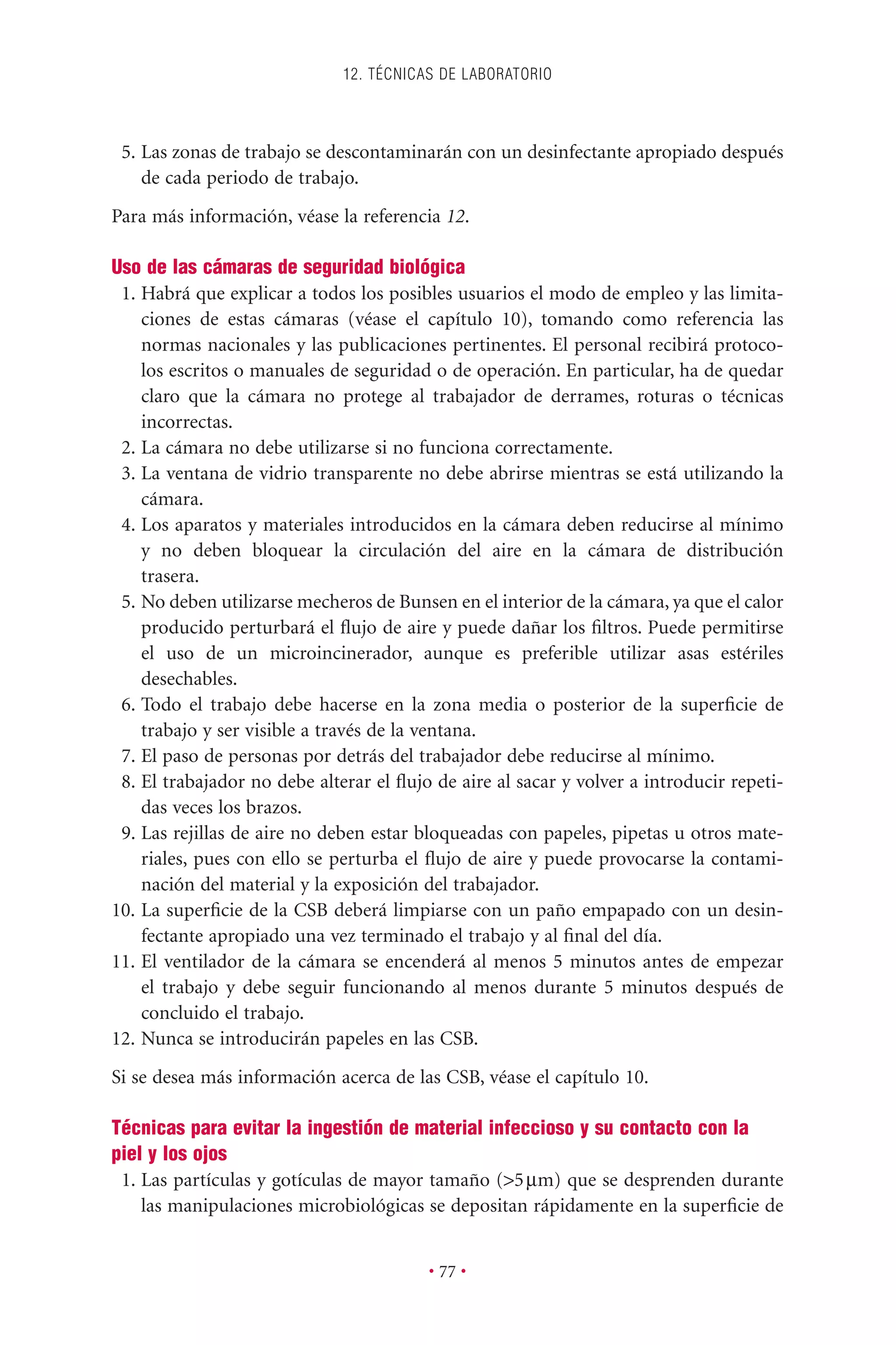 5. Las zonas de trabajo se descontaminarán con un desinfectante apropiado después
de cada periodo de trabajo.
Para más información, véase la referencia 12.
Uso de las cámaras de seguridad biológica
1. Habrá que explicar a todos los posibles usuarios el modo de empleo y las limita-
ciones de estas cámaras (véase el capítulo 10), tomando como referencia las
normas nacionales y las publicaciones pertinentes. El personal recibirá protoco-
los escritos o manuales de seguridad o de operación. En particular, ha de quedar
claro que la cámara no protege al trabajador de derrames, roturas o técnicas
incorrectas.
2. La cámara no debe utilizarse si no funciona correctamente.
3. La ventana de vidrio transparente no debe abrirse mientras se está utilizando la
cámara.
4. Los aparatos y materiales introducidos en la cámara deben reducirse al mínimo
y no deben bloquear la circulación del aire en la cámara de distribución
trasera.
5. No deben utilizarse mecheros de Bunsen en el interior de la cámara, ya que el calor
producido perturbará el ﬂujo de aire y puede dañar los ﬁltros. Puede permitirse
el uso de un microincinerador, aunque es preferible utilizar asas estériles
desechables.
6. Todo el trabajo debe hacerse en la zona media o posterior de la superﬁcie de
trabajo y ser visible a través de la ventana.
7. El paso de personas por detrás del trabajador debe reducirse al mínimo.
8. El trabajador no debe alterar el ﬂujo de aire al sacar y volver a introducir repeti-
das veces los brazos.
9. Las rejillas de aire no deben estar bloqueadas con papeles, pipetas u otros mate-
riales, pues con ello se perturba el ﬂujo de aire y puede provocarse la contami-
nación del material y la exposición del trabajador.
10. La superﬁcie de la CSB deberá limpiarse con un paño empapado con un desin-
fectante apropiado una vez terminado el trabajo y al ﬁnal del día.
11. El ventilador de la cámara se encenderá al menos 5 minutos antes de empezar
el trabajo y debe seguir funcionando al menos durante 5 minutos después de
concluido el trabajo.
12. Nunca se introducirán papeles en las CSB.
Si se desea más información acerca de las CSB, véase el capítulo 10.
Técnicas para evitar la ingestión de material infeccioso y su contacto con la
piel y los ojos
1. Las partículas y gotículas de mayor tamaño (>5mm) que se desprenden durante
las manipulaciones microbiológicas se depositan rápidamente en la superﬁcie de
12. TÉCNICAS DE LABORATORIO
• 77 •
 