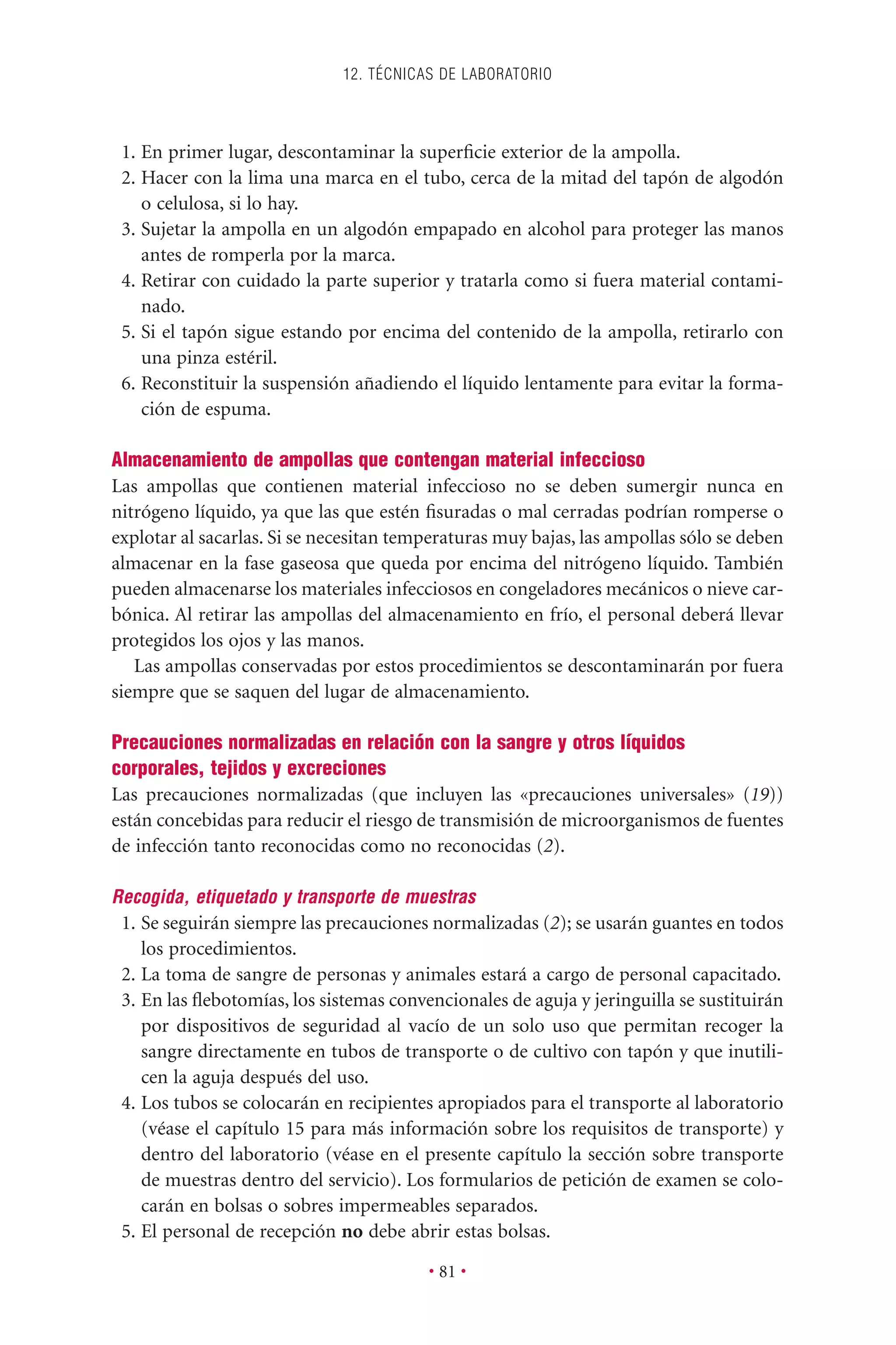 1. En primer lugar, descontaminar la superﬁcie exterior de la ampolla.
2. Hacer con la lima una marca en el tubo, cerca de la mitad del tapón de algodón
o celulosa, si lo hay.
3. Sujetar la ampolla en un algodón empapado en alcohol para proteger las manos
antes de romperla por la marca.
4. Retirar con cuidado la parte superior y tratarla como si fuera material contami-
nado.
5. Si el tapón sigue estando por encima del contenido de la ampolla, retirarlo con
una pinza estéril.
6. Reconstituir la suspensión añadiendo el líquido lentamente para evitar la forma-
ción de espuma.
Almacenamiento de ampollas que contengan material infeccioso
Las ampollas que contienen material infeccioso no se deben sumergir nunca en
nitrógeno líquido, ya que las que estén ﬁsuradas o mal cerradas podrían romperse o
explotar al sacarlas. Si se necesitan temperaturas muy bajas, las ampollas sólo se deben
almacenar en la fase gaseosa que queda por encima del nitrógeno líquido. También
pueden almacenarse los materiales infecciosos en congeladores mecánicos o nieve car-
bónica. Al retirar las ampollas del almacenamiento en frío, el personal deberá llevar
protegidos los ojos y las manos.
Las ampollas conservadas por estos procedimientos se descontaminarán por fuera
siempre que se saquen del lugar de almacenamiento.
Precauciones normalizadas en relación con la sangre y otros líquidos
corporales, tejidos y excreciones
Las precauciones normalizadas (que incluyen las «precauciones universales» (19))
están concebidas para reducir el riesgo de transmisión de microorganismos de fuentes
de infección tanto reconocidas como no reconocidas (2).
Recogida, etiquetado y transporte de muestras
1. Se seguirán siempre las precauciones normalizadas (2); se usarán guantes en todos
los procedimientos.
2. La toma de sangre de personas y animales estará a cargo de personal capacitado.
3. En las ﬂebotomías, los sistemas convencionales de aguja y jeringuilla se sustituirán
por dispositivos de seguridad al vacío de un solo uso que permitan recoger la
sangre directamente en tubos de transporte o de cultivo con tapón y que inutili-
cen la aguja después del uso.
4. Los tubos se colocarán en recipientes apropiados para el transporte al laboratorio
(véase el capítulo 15 para más información sobre los requisitos de transporte) y
dentro del laboratorio (véase en el presente capítulo la sección sobre transporte
de muestras dentro del servicio). Los formularios de petición de examen se colo-
carán en bolsas o sobres impermeables separados.
5. El personal de recepción no debe abrir estas bolsas.
12. TÉCNICAS DE LABORATORIO
• 81 •
 