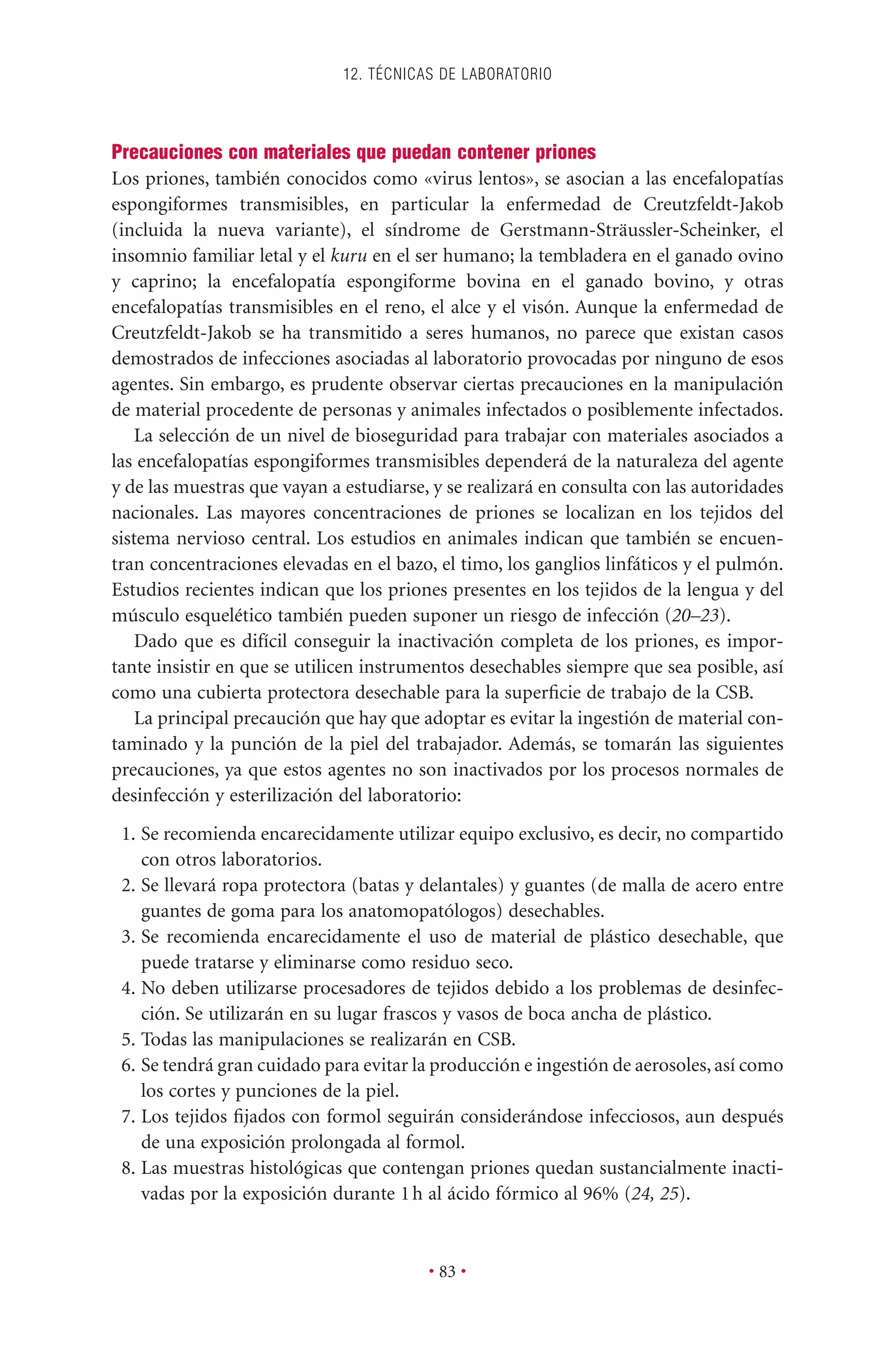 Precauciones con materiales que puedan contener priones
Los priones, también conocidos como «virus lentos», se asocian a las encefalopatías
espongiformes transmisibles, en particular la enfermedad de Creutzfeldt-Jakob
(incluida la nueva variante), el síndrome de Gerstmann-Sträussler-Scheinker, el
insomnio familiar letal y el kuru en el ser humano; la tembladera en el ganado ovino
y caprino; la encefalopatía espongiforme bovina en el ganado bovino, y otras
encefalopatías transmisibles en el reno, el alce y el visón. Aunque la enfermedad de
Creutzfeldt-Jakob se ha transmitido a seres humanos, no parece que existan casos
demostrados de infecciones asociadas al laboratorio provocadas por ninguno de esos
agentes. Sin embargo, es prudente observar ciertas precauciones en la manipulación
de material procedente de personas y animales infectados o posiblemente infectados.
La selección de un nivel de bioseguridad para trabajar con materiales asociados a
las encefalopatías espongiformes transmisibles dependerá de la naturaleza del agente
y de las muestras que vayan a estudiarse, y se realizará en consulta con las autoridades
nacionales. Las mayores concentraciones de priones se localizan en los tejidos del
sistema nervioso central. Los estudios en animales indican que también se encuen-
tran concentraciones elevadas en el bazo, el timo, los ganglios linfáticos y el pulmón.
Estudios recientes indican que los priones presentes en los tejidos de la lengua y del
músculo esquelético también pueden suponer un riesgo de infección (20–23).
Dado que es difícil conseguir la inactivación completa de los priones, es impor-
tante insistir en que se utilicen instrumentos desechables siempre que sea posible, así
como una cubierta protectora desechable para la superﬁcie de trabajo de la CSB.
La principal precaución que hay que adoptar es evitar la ingestión de material con-
taminado y la punción de la piel del trabajador. Además, se tomarán las siguientes
precauciones, ya que estos agentes no son inactivados por los procesos normales de
desinfección y esterilización del laboratorio:
1. Se recomienda encarecidamente utilizar equipo exclusivo, es decir, no compartido
con otros laboratorios.
2. Se llevará ropa protectora (batas y delantales) y guantes (de malla de acero entre
guantes de goma para los anatomopatólogos) desechables.
3. Se recomienda encarecidamente el uso de material de plástico desechable, que
puede tratarse y eliminarse como residuo seco.
4. No deben utilizarse procesadores de tejidos debido a los problemas de desinfec-
ción. Se utilizarán en su lugar frascos y vasos de boca ancha de plástico.
5. Todas las manipulaciones se realizarán en CSB.
6. Se tendrá gran cuidado para evitar la producción e ingestión de aerosoles, así como
los cortes y punciones de la piel.
7. Los tejidos ﬁjados con formol seguirán considerándose infecciosos, aun después
de una exposición prolongada al formol.
8. Las muestras histológicas que contengan priones quedan sustancialmente inacti-
vadas por la exposición durante 1h al ácido fórmico al 96% (24, 25).
12. TÉCNICAS DE LABORATORIO
• 83 •
 