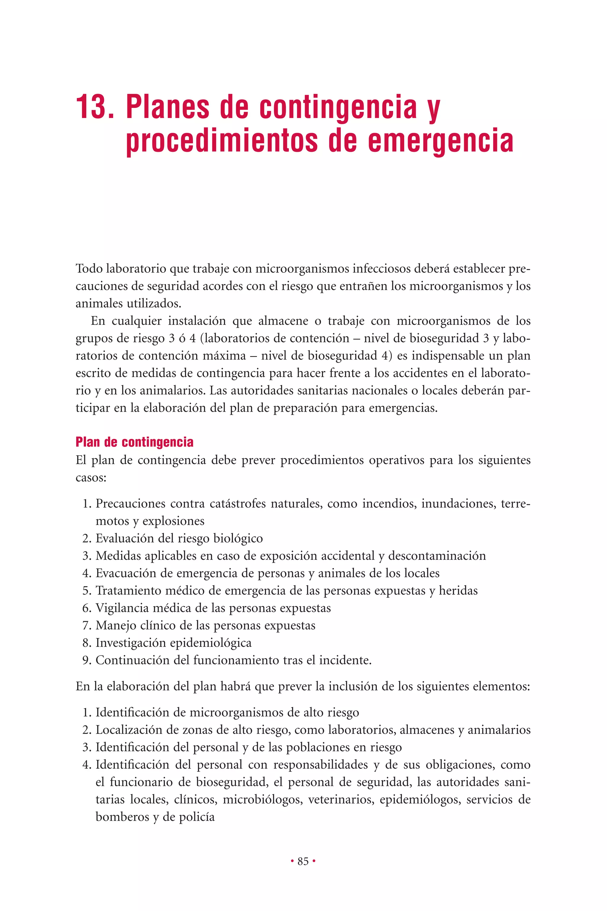 • 85 •
13. Planes de contingencia y
procedimientos de emergencia
Todo laboratorio que trabaje con microorganismos infecciosos deberá establecer pre-
cauciones de seguridad acordes con el riesgo que entrañen los microorganismos y los
animales utilizados.
En cualquier instalación que almacene o trabaje con microorganismos de los
grupos de riesgo 3 ó 4 (laboratorios de contención – nivel de bioseguridad 3 y labo-
ratorios de contención máxima – nivel de bioseguridad 4) es indispensable un plan
escrito de medidas de contingencia para hacer frente a los accidentes en el laborato-
rio y en los animalarios. Las autoridades sanitarias nacionales o locales deberán par-
ticipar en la elaboración del plan de preparación para emergencias.
Plan de contingencia
El plan de contingencia debe prever procedimientos operativos para los siguientes
casos:
1. Precauciones contra catástrofes naturales, como incendios, inundaciones, terre-
motos y explosiones
2. Evaluación del riesgo biológico
3. Medidas aplicables en caso de exposición accidental y descontaminación
4. Evacuación de emergencia de personas y animales de los locales
5. Tratamiento médico de emergencia de las personas expuestas y heridas
6. Vigilancia médica de las personas expuestas
7. Manejo clínico de las personas expuestas
8. Investigación epidemiológica
9. Continuación del funcionamiento tras el incidente.
En la elaboración del plan habrá que prever la inclusión de los siguientes elementos:
1. Identiﬁcación de microorganismos de alto riesgo
2. Localización de zonas de alto riesgo, como laboratorios, almacenes y animalarios
3. Identiﬁcación del personal y de las poblaciones en riesgo
4. Identiﬁcación del personal con responsabilidades y de sus obligaciones, como
el funcionario de bioseguridad, el personal de seguridad, las autoridades sani-
tarias locales, clínicos, microbiólogos, veterinarios, epidemiólogos, servicios de
bomberos y de policía
 