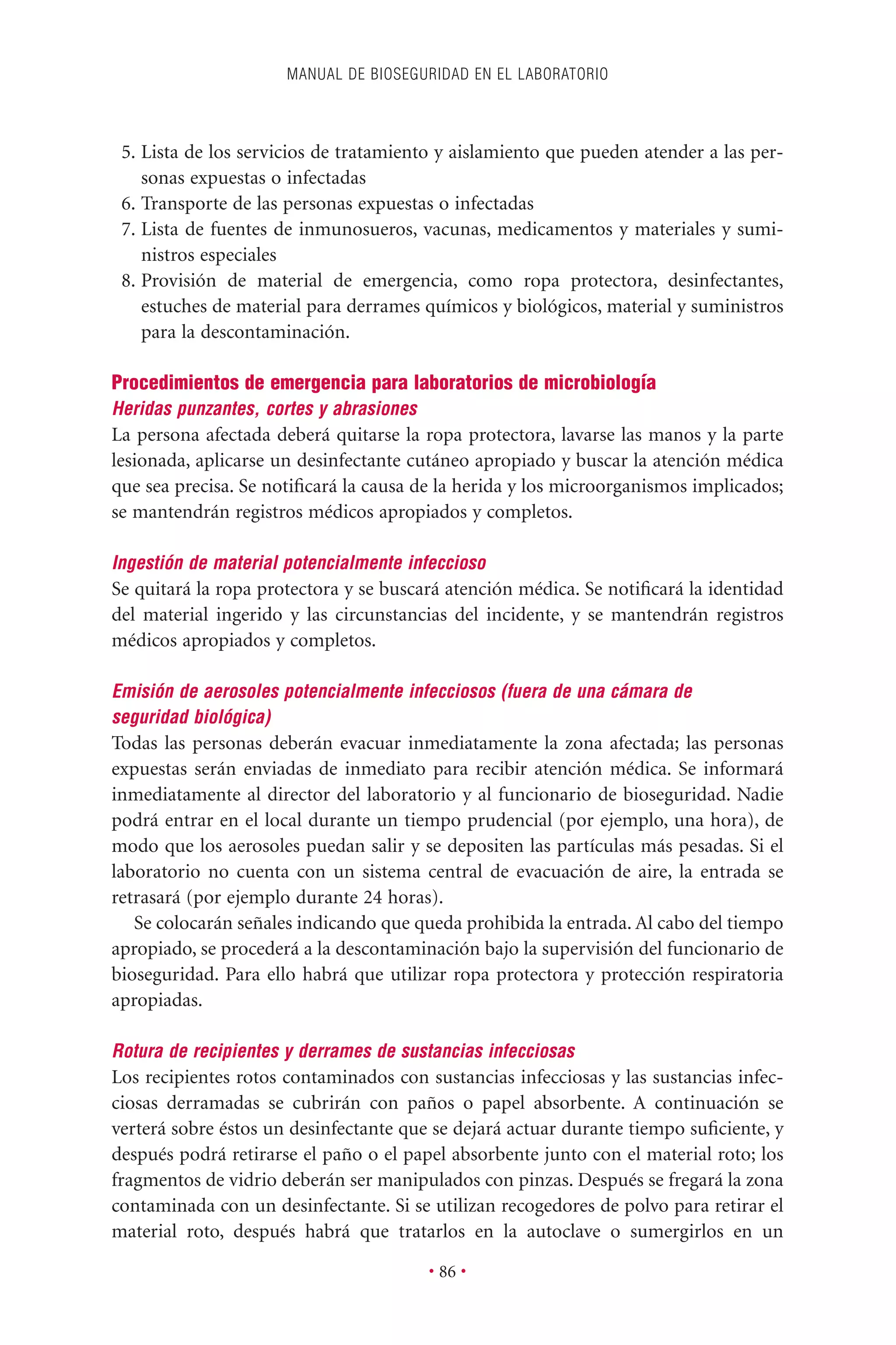 5. Lista de los servicios de tratamiento y aislamiento que pueden atender a las per-
sonas expuestas o infectadas
6. Transporte de las personas expuestas o infectadas
7. Lista de fuentes de inmunosueros, vacunas, medicamentos y materiales y sumi-
nistros especiales
8. Provisión de material de emergencia, como ropa protectora, desinfectantes,
estuches de material para derrames químicos y biológicos, material y suministros
para la descontaminación.
Procedimientos de emergencia para laboratorios de microbiología
Heridas punzantes, cortes y abrasiones
La persona afectada deberá quitarse la ropa protectora, lavarse las manos y la parte
lesionada, aplicarse un desinfectante cutáneo apropiado y buscar la atención médica
que sea precisa. Se notiﬁcará la causa de la herida y los microorganismos implicados;
se mantendrán registros médicos apropiados y completos.
Ingestión de material potencialmente infeccioso
Se quitará la ropa protectora y se buscará atención médica. Se notiﬁcará la identidad
del material ingerido y las circunstancias del incidente, y se mantendrán registros
médicos apropiados y completos.
Emisión de aerosoles potencialmente infecciosos (fuera de una cámara de
seguridad biológica)
Todas las personas deberán evacuar inmediatamente la zona afectada; las personas
expuestas serán enviadas de inmediato para recibir atención médica. Se informará
inmediatamente al director del laboratorio y al funcionario de bioseguridad. Nadie
podrá entrar en el local durante un tiempo prudencial (por ejemplo, una hora), de
modo que los aerosoles puedan salir y se depositen las partículas más pesadas. Si el
laboratorio no cuenta con un sistema central de evacuación de aire, la entrada se
retrasará (por ejemplo durante 24 horas).
Se colocarán señales indicando que queda prohibida la entrada. Al cabo del tiempo
apropiado, se procederá a la descontaminación bajo la supervisión del funcionario de
bioseguridad. Para ello habrá que utilizar ropa protectora y protección respiratoria
apropiadas.
Rotura de recipientes y derrames de sustancias infecciosas
Los recipientes rotos contaminados con sustancias infecciosas y las sustancias infec-
ciosas derramadas se cubrirán con paños o papel absorbente. A continuación se
verterá sobre éstos un desinfectante que se dejará actuar durante tiempo suﬁciente, y
después podrá retirarse el paño o el papel absorbente junto con el material roto; los
fragmentos de vidrio deberán ser manipulados con pinzas. Después se fregará la zona
contaminada con un desinfectante. Si se utilizan recogedores de polvo para retirar el
material roto, después habrá que tratarlos en la autoclave o sumergirlos en un
MANUAL DE BIOSEGURIDAD EN EL LABORATORIO
• 86 •
 