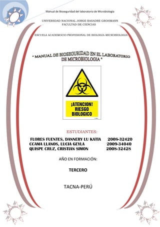 Manual de Bioseguridad del laboratorio de Microbiología
20 de dic.
UNIVERSDAD NACIONAL JORGE BASADRE GROHMANN
FACULTAD DE CIENCIAS

ESCUELA ACADEMOCIO PROFESIONAL DE BIOLOGIA-MICROBIOLOGIA

ESTUDIANTES:

FLORES FUENTES, DANNERY LU KATIA
CCAMA LLANOS, LUCIA GEYLA
QUISPE CRUZ, CRISTIAN SIMON
AÑO EN FORMACIÓN:

TERCERO

TACNA-PERÚ

2008-32420
2009-34040
2008-32428

 