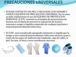 PRECAUCIONES UNIVERSALES
 EVITAR CONTACTO DE PIEL O MUCOSAS CON SANGRE Y
OTROS LIQUIDOS DE PRECAUCION UNIVERSAL Por lo tanto
se debe implementar el uso del EQUIPO DE PROTECCION
PERSONAL (E.P.P), consiste en el empleo de precauciones de
barrera con el objeto de prevenir la exposición de la piel y
mucosas a sangre o líquidos corporales de cualquier paciente o
material potencialmente infeccioso.
 El E.P.P., será considerado apropiado solamente si impide que la
sangre y otro material potencialmente infeccioso alcance y pase a
través de las ropas (el uniforme del empleado, ropa de calle), la
piel, los ojos, la boca y otras membranas mucosas.
 