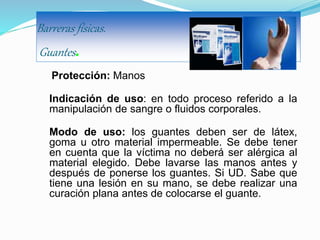 Barreras físicas.
Guantes.
Protección: Manos
Indicación de uso: en todo proceso referido a la
manipulación de sangre o fluidos corporales.
Modo de uso: los guantes deben ser de látex,
goma u otro material impermeable. Se debe tener
en cuenta que la víctima no deberá ser alérgica al
material elegido. Debe lavarse las manos antes y
después de ponerse los guantes. Si UD. Sabe que
tiene una lesión en su mano, se debe realizar una
curación plana antes de colocarse el guante.
 
