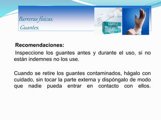 Barreras físicas.
Guantes.
Recomendaciones:
Inspeccione los guantes antes y durante el uso, si no
están indemnes no los use.
Cuando se retire los guantes contaminados, hágalo con
cuidado, sin tocar la parte externa y dispóngalo de modo
que nadie pueda entrar en contacto con ellos.
 