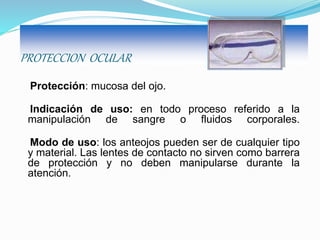 PROTECCION OCULAR
Protección: mucosa del ojo.
Indicación de uso: en todo proceso referido a la
manipulación de sangre o fluidos corporales.
Modo de uso: los anteojos pueden ser de cualquier tipo
y material. Las lentes de contacto no sirven como barrera
de protección y no deben manipularse durante la
atención.
 
