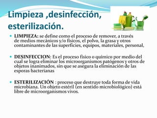Limpieza ,desinfección,
esterilización.
 LIMPIEZA: se define como el proceso de remover, a través
de medios mecánicos y/o físicos, el polvo, la grasa y otros
contaminantes de las superficies, equipos, materiales, personal,
 DESINFECCION: Es el proceso físico o químico por medio del
cual se logra eliminar los microorganismos patógenos y otros de
objetos inanimados, sin que se asegura la eliminación de las
esporas bacterianas
 ESTERILIZACIÓN : proceso que destruye toda forma de vida
microbiana. Un objeto estéril (en sentido microbiológico) está
libre de microorganismos vivos.
 