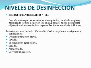 NIVELES DE DESINFECCIÓN
 DESINFECTANTE DE ALTO NIVEL
Desinfectante que por su composición química, modo de empleo y
prolongado tiempo de acción (de 12 a 24 horas), puede desinfectar
objetos inanimados elimina, esporas, bacilo tuberculosis, influenza,
Para obtener una desinfección de alto nivel se requieren las siguientes
condiciones:
 Descontaminación previa.
 Lavado.
 Enjuague con agua estéril.
 Secado.
 Almacenado.
 Correcta utilización.
 