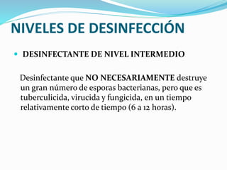 NIVELES DE DESINFECCIÓN
 DESINFECTANTE DE NIVEL INTERMEDIO
Desinfectante que NO NECESARIAMENTE destruye
un gran número de esporas bacterianas, pero que es
tuberculicida, virucida y fungicida, en un tiempo
relativamente corto de tiempo (6 a 12 horas).
 