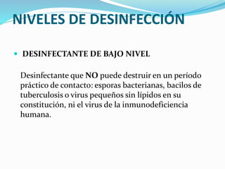 NIVELES DE DESINFECCIÓN
 DESINFECTANTE DE BAJO NIVEL
Desinfectante que NO puede destruir en un período
práctico de contacto: esporas bacterianas, bacilos de
tuberculosis o virus pequeños sin lípidos en su
constitución, ni el virus de la inmunodeficiencia
humana.
 