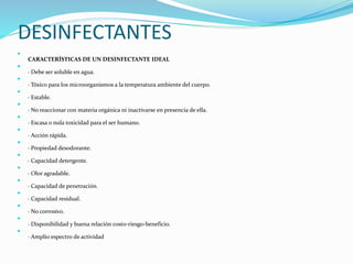 DESINFECTANTES

CARACTERÍSTICAS DE UN DESINFECTANTE IDEAL

· Debe ser soluble en agua.

· Tóxico para los microorganismos a la temperatura ambiente del cuerpo.

· Estable.

· No reaccionar con materia orgánica ni inactivarse en presencia de ella.

· Escasa o nula toxicidad para el ser humano.

· Acción rápida.

· Propiedad desodorante.

· Capacidad detergente.

· Olor agradable.

· Capacidad de penetración.

· Capacidad residual.

· No corrosivo.

· Disponibilidad y buena relación costo-riesgo-beneficio.

· Amplio espectro de actividad
 