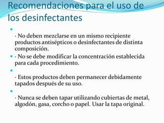 Recomendaciones para el uso de
los desinfectantes

· No deben mezclarse en un mismo recipiente
productos antisépticos o desinfectantes de distinta
composición.
 · No se debe modificar la concentración establecida
para cada procedimiento.

· Estos productos deben permanecer debidamente
tapados después de su uso.

· Nunca se deben tapar utilizando cubiertas de metal,
algodón, gasa, corcho o papel. Usar la tapa original.
 