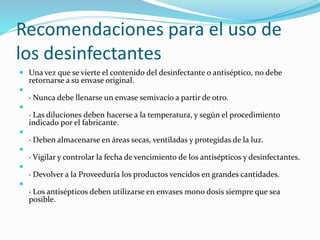 Recomendaciones para el uso de
los desinfectantes
 Una vez que se vierte el contenido del desinfectante o antiséptico, no debe
retornarse a su envase original.

· Nunca debe llenarse un envase semivacío a partir de otro.

· Las diluciones deben hacerse a la temperatura, y según el procedimiento
indicado por el fabricante.

· Deben almacenarse en áreas secas, ventiladas y protegidas de la luz.

· Vigilar y controlar la fecha de vencimiento de los antisépticos y desinfectantes.

· Devolver a la Proveeduría los productos vencidos en grandes cantidades.

· Los antisépticos deben utilizarse en envases mono dosis siempre que sea
posible.
 