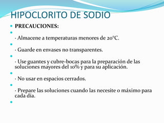 HIPOCLORITO DE SODIO
 PRECAUCIONES:

· Almacene a temperaturas menores de 20°C.

· Guarde en envases no transparentes.

· Use guantes y cubre-bocas para la preparación de las
soluciones mayores del 10% y para su aplicación.

· No usar en espacios cerrados.

· Prepare las soluciones cuando las necesite o máximo para
cada día.

 
