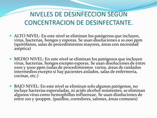 NIVELES DE DESINFECCION SEGÚN
CONCENTRACION DE DESINFECTANTE.
 ALTO NIVEL: En este nivel se eliminan los patógenos que incluyen,
virus, bacterias, hongos y esporas. Se usan disoluciones a 10.000 ppm
(quirófanos, salas de procedimientos mayores, áreas con necesidad
aséptica)
 MEDIO NIVEL: En este nivel se eliminan los patógenos que incluyen
virus, bacterias, hongos excepto esporas. Se usan disoluciones de entre
1000 y 5000 ppm.(salas de procedimientos varios, áreas de cuidados
intermedios excepto si hay pacientes aislados, salas de enfermería,
cocinas, etc.)
 BAJO NIVEL: En este nivel se eliminan solo algunos patógenos, no
incluye bacterias esporuladas, ni acido alcohol resistentes, se eliminan
algunos virus como hemophillus influenzae. Se usan disoluciones de
entre 100 y 500ppm. (pasillos, corredores, salones, áreas comunes)
 