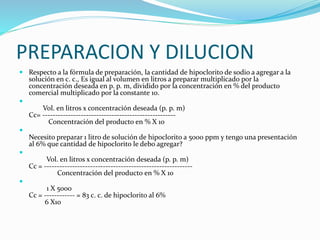 PREPARACION Y DILUCION
 Respecto a la fórmula de preparación, la cantidad de hipoclorito de sodio a agregar a la
solución en c. c., Es igual al volumen en litros a preparar multiplicado por la
concentración deseada en p. p. m, dividido por la concentración en % del producto
comercial multiplicado por la constante 10.

Vol. en litros x concentración deseada (p. p. m)
Cc= ----------------------------------------------------
Concentración del producto en % X 10

Necesito preparar 1 litro de solución de hipoclorito a 5000 ppm y tengo una presentación
al 6% que cantidad de hipoclorito le debo agregar?

Vol. en litros x concentración deseada (p. p. m)
Cc = ----------------------------------------------------------
Concentración del producto en % X 10

1 X 5000
Cc = ------------ = 83 c. c. de hipoclorito al 6%
6 X10
 