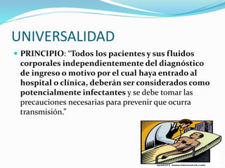 UNIVERSALIDAD
 PRINCIPIO: “Todos los pacientes y sus fluidos
corporales independientemente del diagnóstico
de ingreso o motivo por el cual haya entrado al
hospital o clínica, deberán ser considerados como
potencialmente infectantes y se debe tomar las
precauciones necesarias para prevenir que ocurra
transmisión.”
 