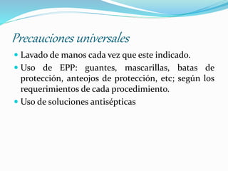 Precauciones universales
 Lavado de manos cada vez que este indicado.
 Uso de EPP: guantes, mascarillas, batas de
protección, anteojos de protección, etc; según los
requerimientos de cada procedimiento.
 Uso de soluciones antisépticas
 