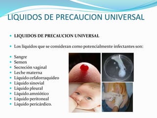 LIQUIDOS DE PRECAUCION UNIVERSAL
 LIQUIDOS DE PRECAUCION UNIVERSAL
 Los líquidos que se consideran como potencialmente infectantes son:
 Sangre
 Semen
 Secreción vaginal
 Leche materna
 Líquido cefalorraquídeo
 Líquido sinovial
 Líquido pleural
 Líquido amniótico
 Líquido peritoneal
 Líquido pericárdico.
 