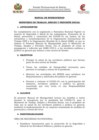 Estado Plurinacional de Bolivia
Ministerio de Trabajo Empleo y Previsión Social “MTEPS”
MANUAL DE BIOSEGURIDAD
MINISTERIO DE TRABAJO, EMPLEO Y PREVISIÓN SOCIAL
1. ANTECEDENTES
En cumplimiento con la Legislación y Normativa Nacional Vigente en
materia de Seguridad y Salud de los trabajadores, Promoción de la
Salud, prevención y contención del COVID-19; así mismo, de las
normativas y recomendaciones de la Organización Internacional del
Trabajo (OIT) y la Organización Mundial de la Salud (OMS), es que se
elabora el Presente Manual de Bioseguridad para el Ministerio de
Trabajo, Empleo y Previsión Social, con el propósito de evitar la
propagación e infección por SARS COV-2, a los servidores públicos y
público en general que asisten a esta cartera de Estado.
2. OBJETIVOS
 Proteger la salud de los servidores públicos que forman
parte de esta cartera de Estado.
 Tomar las medidas de bioseguridad necesarias para
prevenir el contagio y avance de la pandemia.
 Reiniciar las actividades del MTEPS para satisfacer los
Requerimientos y solicitudes del público en general.
 Prevenir y contener el COVID-19, con la participación del
Gobierno, servidores públicos y público en general,
asumiendo que esta lucha es una Responsabilidad
compartida.
3. ALCANCE
El presente Manual de Bioseguridad incluye las medidas a tomar
durante la emergencia por la pandemia del COVID-19, para el
Ministerio de Trabajo, Empleo y Previsión Social, con el propósito de
velar por la salud de los servidores públicos y público en general,
mediante la implementación de un conjunto armonizado de medidas de
prevención y control del virus.
4. RESPONSABILIDADES
ÁREA DE SEGURIDAD OCUPACIONAL:
 Establecer lineamientos para la protección de la Seguridad y
Salud de los Servidores Públicos y público en general.
 