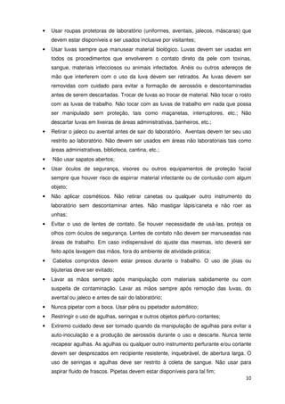 •   Usar roupas protetoras de laboratório (uniformes, aventais, jalecos, máscaras) que
    devem estar disponíveis e ser usados inclusive por visitantes;
•   Usar luvas sempre que manusear material biológico. Luvas devem ser usadas em
    todos os procedimentos que envolverem o contato direto da pele com toxinas,
    sangue, materiais infecciosos ou animais infectados. Anéis ou outros adereços de
    mão que interferem com o uso da luva devem ser retirados. As luvas devem ser
    removidas com cuidado para evitar a formação de aerossóis e descontaminadas
    antes de serem descartadas. Trocar de luvas ao trocar de material. Não tocar o rosto
    com as luvas de trabalho. Não tocar com as luvas de trabalho em nada que possa
    ser manipulado sem proteção, tais como maçanetas, interruptores, etc.; Não
    descartar luvas em lixeiras de áreas administrativas, banheiros, etc.;
•   Retirar o jaleco ou avental antes de sair do laboratório. Aventais devem ter seu uso
    restrito ao laboratório. Não devem ser usados em áreas não laboratoriais tais como
    áreas administrativas, biblioteca, cantina, etc.;
•   Não usar sapatos abertos;
•   Usar óculos de segurança, visores ou outros equipamentos de proteção facial
    sempre que houver risco de espirrar material infectante ou de contusão com algum
    objeto;
•   Não aplicar cosméticos. Não retirar canetas ou qualquer outro instrumento do
    laboratório sem descontaminar antes. Não mastigar lápis/caneta e não roer as
    unhas;
•   Evitar o uso de lentes de contato. Se houver necessidade de usá-las, proteja os
    olhos com óculos de segurança. Lentes de contato não devem ser manuseadas nas
    áreas de trabalho. Em caso indispensável do ajuste das mesmas, isto deverá ser
    feito após lavagem das mãos, fora do ambiente de atividade prática;
•   Cabelos compridos devem estar presos durante o trabalho. O uso de jóias ou
    bijuterias deve ser evitado;
•   Lavar as mãos sempre após manipulação com materiais sabidamente ou com
    suspeita de contaminação. Lavar as mãos sempre após remoção das luvas, do
    avental ou jaleco e antes de sair do laboratório;
•   Nunca pipetar com a boca. Usar pêra ou pipetador automático;
•   Restringir o uso de agulhas, seringas e outros objetos pérfuro-cortantes;
•   Extremo cuidado deve ser tomado quando da manipulação de agulhas para evitar a
    auto-inoculação e a produção de aerossóis durante o uso e descarte. Nunca tente
    recapear agulhas. As agulhas ou qualquer outro instrumento perfurante e/ou cortante
    devem ser desprezados em recipiente resistente, inquebrável, de abertura larga. O
    uso de seringas e agulhas deve ser restrito à coleta de sangue. Não usar para
    aspirar fluido de frascos. Pipetas devem estar disponíveis para tal fim;
                                                                                     10
 
