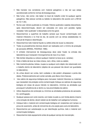 •   Não transitar nos corredores com material patogênico a não ser que esteja
    acondicionado conforme normas de biossegurança;
•   Não fumar, não comer, não beber no local de trabalho onde há qualquer agente
    patogênico. Não estocar comida ou bebida no laboratório (De acordo com a NR-32
    de 16.11.05);
•   Nunca usar vidraria quebrada ou trincada; Vidraria quebrada e pipetas descartáveis,
    após descontaminação, devem ser colocadas em caixa com paredes rígidas
    rotuladas “vidro quebrado” e descartada como lixo geral;
•   Descontaminar a superfície de trabalho sempre que houver contaminação com
    material infectante e no final do dia, de acordo com as rotinas estabelecidas no
    manual de limpeza e desinfecção;
•   Descontaminar todo material líquido ou sólido antes de reusar ou descartar;
•   Todos os procedimentos técnicos devem ser realizados com o mínimo de produção
    de aerossóis (BRASIL, FIOCRUZ, 1996);
•   O símbolo internacional de biossegurança deve estar fixado na entrada dos
    laboratórios que manipulam microrganismos de risco 2 ou maior;
•   Não lamber etiquetas ou colocar qualquer material na boca (p.ex. canetas);
•   Evite o hábito de levar as mãos à boca, nariz, olhos, rosto ou cabelo;
•   Não mantenha plantas, bolsas, roupas ou qualquer outro objeto não relacionado com
    o trabalho dentro do laboratório (objetos de uso pessoal não devem ser guardados
    no laboratório);
•   As unhas devem ser curtas, bem cuidadas e não podem ultrapassar a ponta dos
    dedos. Preferencialmente sem conter esmalte, pois libera micro fraturas;
•   Use cabine de segurança biológica para manusear material infeccioso ou materiais
    que necessitem de proteção contra contaminação Coloque as cabines de segurança
    biológica em áreas de pouco trânsito no laboratório, minimize as atividades que
    provoquem turbulência de ar dentro ou nas proximidades da cabine;
•   Utilize dispositivos de contenção ou minimize as atividades produtoras de aerossóis.
    Ex: centrifugação;
•   Qualquer pessoa com corte recente, com lesão na pele ou com ferida aberta (mesmo
    uma extração de dente), devem abster-se de trabalhar com patógenos humanos;
•   Coloque todo o material com contaminação biológica em recipientes com tampa e a
    prova de vazamento, antes de removê-los de uma seção para outra do laboratório;
•   Descontamine por autoclavação ou por desinfecção química, todo o material com
    contaminação biológica;
•   Descontamine todo equipamento antes de qualquer serviço de manutenção;



                                                                                      11
 