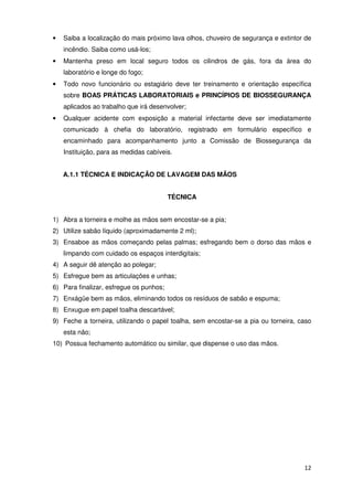 •   Saiba a localização do mais próximo lava olhos, chuveiro de segurança e extintor de
    incêndio. Saiba como usá-los;
•   Mantenha preso em local seguro todos os cilindros de gás, fora da área do
    laboratório e longe do fogo;
•   Todo novo funcionário ou estagiário deve ter treinamento e orientação específica
    sobre BOAS PRÁTICAS LABORATORIAIS e PRINCÍPIOS DE BIOSSEGURANÇA
    aplicados ao trabalho que irá desenvolver;
•   Qualquer acidente com exposição a material infectante deve ser imediatamente
    comunicado à chefia do laboratório, registrado em formulário específico e
    encaminhado para acompanhamento junto a Comissão de Biossegurança da
    Instituição, para as medidas cabíveis.


    A.1.1 TÉCNICA E INDICAÇÃO DE LAVAGEM DAS MÃOS


                                         TÉCNICA


1) Abra a torneira e molhe as mãos sem encostar-se a pia;
2) Utilize sabão líquido (aproximadamente 2 ml);
3) Ensaboe as mãos começando pelas palmas; esfregando bem o dorso das mãos e
    limpando com cuidado os espaços interdigitais;
4) A seguir dê atenção ao polegar;
5) Esfregue bem as articulações e unhas;
6) Para finalizar, esfregue os punhos;
7) Enxágüe bem as mãos, eliminando todos os resíduos de sabão e espuma;
8) Enxugue em papel toalha descartável;
9) Feche a torneira, utilizando o papel toalha, sem encostar-se a pia ou torneira, caso
    esta não;
10) Possua fechamento automático ou similar, que dispense o uso das mãos.




                                                                                    12
 