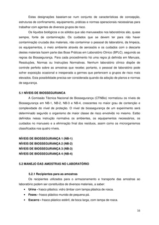 Estas designações baseiam-se num conjunto de características de concepção,
estruturas de confinamento, equipamento, práticas e normas operacionais necessárias para
trabalhar com agentes de diversos grupos de risco.
       Os líquidos biológicos e os sólidos que são manuseados nos laboratórios são, quase
sempre, fonte de contaminação. Os cuidados que se devem ter para não haver
contaminação cruzada dos materiais, não contaminar o pessoal do laboratório, da limpeza,
os equipamentos, o meio ambiente através de aerossóis e os cuidados com o descarte
destes materiais fazem parte das Boas Práticas em Laboratório Clinico (BPLC), seguindo as
regras da Biossegurança. Para cada procedimento há uma regra já definida em Manuais,
Resoluções, Normas ou Instruções Normativas. Nenhum laboratório clínico dispõe de
controle perfeito sobre as amostras que recebe; portanto, o pessoal de laboratório pode
sofrer exposição ocasional e inesperada a germes que pertencem a grupos de risco mais
elevados. Esta possibilidade precisa ser considerada quando da adoção de planos e normas
de segurança.


5.1 NÍVEIS DE BIOSSEGURANCA
       A Comissão Técnica Nacional de Biossegurança (CTNBio) normatizou os níveis de
Biossegurança em NB-1, NB-2, NB-3 e NB-4, crescentes no maior grau de contenção e
complexidade do nível de proteção. O nível de biossegurança de um experimento será
determinado segundo o organismo de maior classe de risco envolvido no mesmo. Estão
definidos nessa instrução normativa os ambientes, os equipamentos necessários, os
cuidados no manuseio e a eliminação final dos resíduos, assim como os microrganismos
classificados nos quatro níveis.


NÍVEIS DE BIOSSEGURANÇA 1 (NB-1)
NÍVEIS DE BIOSSEGURANÇA 2 (NB-2)
NÍVEIS DE BIOSSEGURANÇA 3 (NB-3)
NÍVEIS DE BIOSSEGURANÇA 4 (NB-4)


5.2 MANEJO DAS AMOSTRAS NO LABORATÓRIO


       5.2.1 Recipientes para as amostras
       Os recipientes utilizados para o armazenamento e transporte das amostras ao
laboratório podem ser constituídos de diversos materiais, a saber:
   •   Urina - frasco plástico; vidro âmbar com tampa plástica de rosca.
   •   Fezes - frasco plástico munido de pequena pá.
   •   Escarro - frasco plástico estéril, de boca larga, com tampa de rosca.


                                                                                      16
 