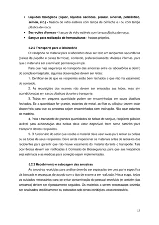 •   Líquidos biológicos (líquor, líquidos ascíticos, pleural, sinovial, pericárdico,
       sêmen, etc.) - frascos de vidro estéreis com tampa de borracha e ⁄ ou com tampa
       plástica de rosca.
   •   Secreções diversas - frascos de vidro estéreis com tampa plástica de rosca.
   •   Sangue para realização de hemoculturas - frascos próprios.


       5.2.2 Transporte para o laboratório
       O transporte do material para o laboratório deve ser feito em recipientes secundários
(caixas de papelão e caixas térmicas), contendo, preferencialmente, divisões internas, para
que o material a ser examinado permaneça em pé.
       Para que haja segurança no transporte das amostras entre os laboratórios e dentro
do complexo hospitalar, algumas observações devem ser feitas:
       1. Certificar-se de que os recipientes estão bem fechados e que não há vazamento
do conteúdo.
       2. As requisições dos exames não devem ser enroladas aos tubos, mas sim
acondicionadas em sacos plásticos durante o transporte.
       3. Tubos em pequena quantidade podem ser encaminhadas em sacos plásticos
fechados. Se a quantidade for grande, estantes de metal, acrílico ou plástico devem estar
disponíveis para que as amostras sejam encaminhadas sem inclinação. Não usar estantes
de madeira.
       4. Para o transporte de grandes quantidades de bolsas de sangue, recipiente plástico
lavável para acomodação das bolsas deve estar disponível, bem como carrinho para
transporte destes recipientes.
       5. O funcionário do setor que recebe o material deve usar luvas para retirar as bolsas
ou os tubos de seus recipientes. Deve ainda inspecionar os materiais antes de retirá-los dos
recipientes para garantir que não houve vazamento do material durante o transporte. Tais
ocorrências devem ser notificadas à Comissão de Biossegurança para que sua freqüência
seja estimada e as medidas para correção sejam implementadas.


       5.2.3 Recebimento e estocagem das amostras
       As amostras recebidas para análise deverão ser separadas em uma parte específica
da bancada e separadas de acordo com o tipo de exame a ser realizado. Nesta etapa, todos
os cuidados necessários para se evitar contaminação do pessoal envolvido (e também das
amostras) devem ser rigorosamente seguidos. Os materiais a serem processados deverão
ser analisados imediatamente ou estocados sob certas condições, caso necessário.




                                                                                          17
 