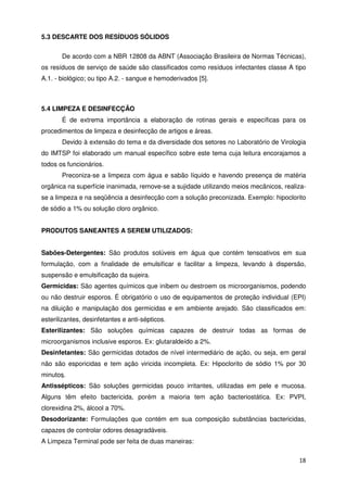 5.3 DESCARTE DOS RESÍDUOS SÓLIDOS


       De acordo com a NBR 12808 da ABNT (Associação Brasileira de Normas Técnicas),
os resíduos de serviço de saúde são classificados como resíduos infectantes classe A tipo
A.1. - biológico; ou tipo A.2. - sangue e hemoderivados [5].



5.4 LIMPEZA E DESINFECÇÃO
       É de extrema importância a elaboração de rotinas gerais e específicas para os
procedimentos de limpeza e desinfecção de artigos e áreas.
       Devido à extensão do tema e da diversidade dos setores no Laboratório de Virologia
do IMTSP foi elaborado um manual específico sobre este tema cuja leitura encorajamos a
todos os funcionários.
       Preconiza-se a limpeza com água e sabão líquido e havendo presença de matéria
orgânica na superfície inanimada, remove-se a sujidade utilizando meios mecânicos, realiza-
se a limpeza e na seqüência a desinfecção com a solução preconizada. Exemplo: hipoclorito
de sódio a 1% ou solução cloro orgânico.


PRODUTOS SANEANTES A SEREM UTILIZADOS:


Sabões-Detergentes: São produtos solúveis em água que contém tensoativos em sua
formulação, com a finalidade de emulsificar e facilitar a limpeza, levando à dispersão,
suspensão e emulsificação da sujeira.
Germicidas: São agentes químicos que inibem ou destroem os microorganismos, podendo
ou não destruir esporos. É obrigatório o uso de equipamentos de proteção individual (EPI)
na diluição e manipulação dos germicidas e em ambiente arejado. São classificados em:
esterilizantes, desinfetantes e anti-sépticos.
Esterilizantes: São soluções químicas capazes de destruir todas as formas de
microorganismos inclusive esporos. Ex: glutaraldeído a 2%.
Desinfetantes: São germicidas dotados de nível intermediário de ação, ou seja, em geral
não são esporicidas e tem ação viricida incompleta. Ex: Hipoclorito de sódio 1% por 30
minutos.
Antissépticos: São soluções germicidas pouco irritantes, utilizadas em pele e mucosa.
Alguns têm efeito bactericida, porém a maioria tem ação bacteriostática. Ex: PVPI,
clorexidina 2%, álcool a 70%.
Desodorizante: Formulações que contém em sua composição substâncias bactericidas,
capazes de controlar odores desagradáveis.
A Limpeza Terminal pode ser feita de duas maneiras:

                                                                                        18
 