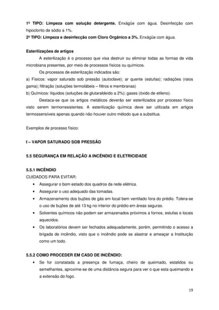 1º TIPO: Limpeza com solução detergente. Enxágüe com água. Desinfecção com
hipoclorito de sódio a 1%.
2º TIPO: Limpeza e desinfecção com Cloro Orgânico a 3%. Enxágüe com água.


Esterilizações de artigos
       A esterilização é o processo que visa destruir ou eliminar todas as formas de vida
microbiana presentes, por meio de processos físicos ou químicos.
       Os processos de esterilização indicados são:
a) Físicos: vapor saturado sob pressão (autoclave); ar quente (estufas); radiações (raios
gama); filtração (soluções termolábeis – filtros e membranas)
b) Químicos: líquidos (soluções de glutaraldeído a 2%); gases (óxido de etileno).
       Destaca-se que os artigos metálicos deverão ser esterilizados por processo físico
visto serem termorresistentes. A esterilização química deve ser utilizada em artigos
termossensíveis apenas quando não houver outro método que a substitua.


Exemplos de processo físico:


I – VAPOR SATURADO SOB PRESSÃO


5.5 SEGURANÇA EM RELAÇÃO A INCÊNDIO E ELETRICIDADE


5.5.1 INCÊNDIO
CUIDADOS PARA EVITAR:
   •   Assegurar o bom estado dos quadros da rede elétrica.
   •   Assegurar o uso adequado das tomadas.
   •   Armazenamento dos bujões de gás em local bem ventilado fora do prédio. Tolera-se
       o uso de bujões de até 13 kg no interior do prédio em áreas seguras.
   •   Solventes químicos não podem ser armazenados próximos a fornos, estufas e locais
       aquecidos.
   •   Os laboratórios devem ser fechados adequadamente, porém, permitindo o acesso a
       brigada de incêndio, visto que o incêndio pode se alastrar e ameaçar a Instituição
       como um todo.


5.5.2 COMO PROCEDER EM CASO DE INCÊNDIO:
   •   Se for constatada a presença de fumaça, cheiro de queimado, estalidos ou
       semelhantes, aproxime-se de uma distância segura para ver o que esta queimando e
       a extensão do fogo.


                                                                                      19
 