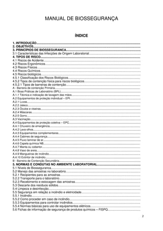 MANUAL DE BIOSSEGURANÇA


                                                                             ÍNDICE
1. INTRODUÇÃO............................................................................................................................
2. OBJETIVOS................................................................................................................................
3. PRINCÍPIOS DE BIOSSEGURANCA.........................................................................................
3.1 Características das Infecções de Origem Laboratorial..............................................................
4. TIPOS DE RISCO.......................................................................................................................
4.1 Riscos de Acidente....................................................................................................................
4.2 Riscos Ergonômicos..................................................................................................................
4.3 Riscos Físicos...........................................................................................................................
4.4 Riscos Químicos........................................................................................................................
4.5 Riscos biológicos.......................................................................................................................
4.5.1 Classificação dos Riscos Biológicos......................................................................................
4.5.2 Tipos de contenção física para riscos biológicos...................................................................
4.5.2.1 Tipos de barreiras de contenção.........................................................................................
A - Barreira de contenção Primária................................................................................................................
A.1 Boas Práticas de Laboratório (BPL).........................................................................................................
A.1.1 Técnica e indicação de lavagem das mãos..........................................................................................
A.2 Equipamentos de proteção individual – EPI.............................................................................................
A.2.1 Luvas.....................................................................................................................................................
A.2.2 Jaleco....................................................................................................................................................
A.2.3 Óculos e viseiras...................................................................................................................................
A.2.4 Máscaras...............................................................................................................................................
A.2.5 Gorro.....................................................................................................................................................
A.3 Vacinação.................................................................................................................................................
A.4 Equipamentos de proteção coletiva – EPC..............................................................................................
A.4.1 Chuveiro de emergência.......................................................................................................................
A.4.2 Lava-olhos.............................................................................................................................................
A.4.3 Equipamentos complementares............................................................................................................
A.4.4 Cabines de segurança..........................................................................................................................
A.4.5 Fluxo laminar de ar................................................................................................................................
A.4.6 Capela química NB...............................................................................................................................
A.4.7 Manta ou cobertor.................................................................................................................................
A.4.8 Vaso de areia........................................................................................................................................
A.4.9 Mangueiras de incêndio........................................................................................................................
A.4.10 Extintor de incêndio.............................................................................................................................
B - Barreira de Contenção Secundária...........................................................................................................
5. NORMAS E CONDUTAS NO AMBIENTE LABORATORIAL....................................................
5.1 Níveis de Biosseguranca...........................................................................................................
5.2 Manejo das amostras no laboratório.........................................................................................
5.2.1 Recipientes para as amostras................................................................................................
5.2.2 Transporte para o laboratório.................................................................................................
5.2.3 Recebimento e estocagem das amostras..............................................................................
5.3 Descarte dos resíduos sólidos..................................................................................................
5.4 Limpeza e desinfecção..............................................................................................................
5.5 Segurança em relação a incêndio e eletricidade......................................................................
5.5.1 Incêndio..................................................................................................................................
5.5.2 Como proceder em caso de incêndio.....................................................................................
5.5.3 Equipamentos para controlar incêndios.................................................................................
5.5.4 Normas básicas para uso de equipamentos elétricos............................................................
5.6 Fichas de informação de segurança de produtos químicos – FISPQ.......................................

                                                                                                                                                                   2
 