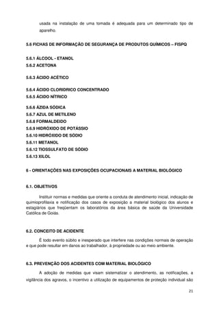 usada na instalação de uma tomada é adequada para um determinado tipo de
       aparelho.


5.6 FICHAS DE INFORMAÇÃO DE SEGURANÇA DE PRODUTOS QUÍMICOS – FISPQ


5.6.1 ÁLCOOL - ETANOL
5.6.2 ACETONA

5.6.3 ÁCIDO ACÉTICO

5.6.4 ÁCIDO CLORIDRICO CONCENTRADO
5.6.5 ÁCIDO NÍTRICO

5.6.6 ÁZIDA SÓDICA
5.6.7 AZUL DE METILENO
5.6.8 FORMALDEIDO
5.6.9 HIDRÓXIDO DE POTÁSSIO
5.6.10 HIDRÓXIDO DE SÓDIO
5.6.11 METANOL
5.6.12 TIOSSULFATO DE SÓDIO
5.6.13 XILOL


6 - ORIENTAÇÕES NAS EXPOSIÇÕES OCUPACIONAIS A MATERIAL BIOLÓGICO


6.1. OBJETIVOS

       Instituir normas e medidas que oriente a conduta de atendimento inicial, indicação de
quimioprofilaxia e notificação dos casos de exposição a material biológico dos alunos e
estagiários que freqüentam os laboratórios da área básica de saúde da Universidade
Católica de Goiás.



6.2. CONCEITO DE ACIDENTE

       É todo evento súbito e inesperado que interfere nas condições normais de operação
e que pode resultar em danos ao trabalhador, à propriedade ou ao meio ambiente.



6.3. PREVENÇÃO DOS ACIDENTES COM MATERIAL BIOLÓGICO

       A adoção de medidas que visam sistematizar o atendimento, as notificações, a
vigilância dos agravos, o incentivo a utilização de equipamentos de proteção individual são

                                                                                         21
 
