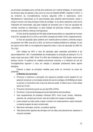 as principais estratégias para controle dos acidentes com material biológico. A transmissão
de diversos tipos de agentes virais como os vírus da hepatite B(HBV), hepatite C (HCV), o
da síndrome da imunodeficiência humana adquirida (HIV) e bacterianos, como
Mycobacterium tuberculosis, já foi documentada após acidente pérfurocortante, sendo o
sangue humano uma das principais fontes de contágio. A via aérea representa outra forma
importante de transmissão, seja pela inalação de aerossóis com o risco de aquisição de
varicela, sarampo ou tuberculose, ou pela inalação de partículas maiores, associadas a
doenças como difteria e doença meningocócica.
       O risco atual de aquisição do HIV após acidente percutâneo ou exposição de mucosa
é de 0,3% (variação de 0,2 a 0,5%) e de 0,09% (variação de 0,006 a 0,5%) respectivamente.
       O risco de aquisição após acidente com material pérfuro-cortante, contendo sangue
de paciente com HBV varia de 6 a 30%, se nenhuma medida profilática for adotada. O uso
de vacina contra HBV ou imunoglobulina específica reduz o risco de aquisição do HBV em
70 a 75%.
       Com relação ao HCV o risco de aquisição após exposição percutânea é de
aproximadamente 1,8%. A possibilidade de complicações na evolução da doença é 4 a 10
vezes maior que para o HBV. Entre 75 a 85% dos infectados por HCV podem evoluir para
doença crônica. A ausência de medidas preventivas (vacinas) e a ineficácia do uso de
imunoglobulinas agravam o risco em relação à aquisição profissional deste agente
etiológico.
       Citamos a seguir as principais medidas para evitar ou minimizar os riscos de
acidentes.
       a) Medidas de prevenção:
   •   Promover e incentivar a vacinação com esquema completo contra hepatite B e se
       possível comprovar a imunização através de exame sorológico (AntiHBsAg) de todos
       os alunos e funcionários dos cursos da área da saúde. O ideal é que o título esteja
       acima de 10 UI/L.
   •   Promover treinamento quanto ao uso dos EPIs e EPCs.
   •   Conhecer o manual de biosseguranca dos laboratórios da área básica.
   •   Usar equipamentos de proteção individual (EPI), como luvas, óculos, máscaras,
       aventais, etc, sempre que houver risco de contato com sangue e secreções.
   •   Lavar sempre as mãos antes e após o contato com cada paciente e após manipular
       o material suspeito de estar contaminado.
   •   Não tentar reencapar, entortar, ou quebrar agulhas.
   •    Não desconectar agulhas das seringas com as mãos, para descartá-las, desprezar o
       conjunto completo.




                                                                                        22
 