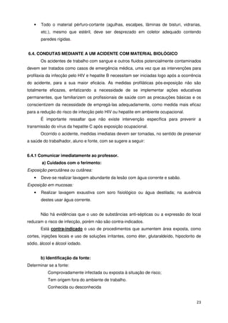 •   Todo o material pérfuro-cortante (agulhas, escalpes, lâminas de bisturi, vidrarias,
       etc.), mesmo que estéril, deve ser desprezado em coletor adequado contendo
       paredes rígidas.


6.4. CONDUTAS MEDIANTE A UM ACIDENTE COM MATERIAL BIOLÓGICO
       Os acidentes de trabalho com sangue e outros fluidos potencialmente contaminados
devem ser tratados como casos de emergência médica, uma vez que as intervenções para
profilaxia da infecção pelo HIV e hepatite B necessitam ser iniciadas logo após a ocorrência
do acidente, para a sua maior eficácia. As medidas profiláticas pós-exposição não são
totalmente eficazes, enfatizando a necessidade de se implementar ações educativas
permanentes, que familiarizem os profissionais de saúde com as precauções básicas e os
conscientizem da necessidade de empregá-las adequadamente, como medida mais eficaz
para a redução do risco de infecção pelo HIV ou hepatite em ambiente ocupacional.
       É importante ressaltar que não existe intervenção específica para prevenir a
transmissão do vírus da hepatite C após exposição ocupacional.
       Ocorrido o acidente, medidas imediatas devem ser tomadas, no sentido de preservar
a saúde do trabalhador, aluno e fonte, com se sugere a seguir:


6.4.1 Comunicar imediatamente ao professor.
        a) Cuidados com o ferimento:
Exposição percutânea ou cutânea:
   •   Deve-se realizar lavagem abundante da lesão com água corrente e sabão.
Exposição em mucosas:
   •   Realizar lavagem exaustiva com soro fisiológico ou água destilada; na ausência
       destes usar água corrente.


       Não há evidências que o uso de substâncias anti-sépticas ou a expressão do local
reduzam o risco de infecção, porém não são contra-indicados.
       Está contra-indicado o uso de procedimentos que aumentem área exposta, como
cortes, injeções locais e uso de soluções irritantes, como éter, glutaraldeído, hipoclorito de
sódio, álcool e álcool iodado.


       b) Identificação da fonte:
Determinar se a fonte:
           Comprovadamente infectada ou exposta à situação de risco;
           Tem origem fora do ambiente de trabalho.
           Conhecida ou desconhecida


                                                                                           23
 