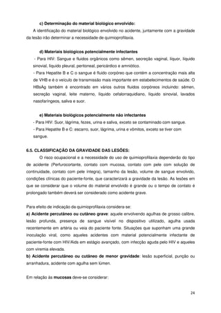 c) Determinação do material biológico envolvido:
   A identificação do material biológico envolvido no acidente, juntamente com a gravidade
da lesão irão determinar a necessidade de quimioprofilaxia.


       d) Materiais biológicos potencialmente infectantes
    - Para HIV: Sangue e fluidos orgânicos como sêmen, secreção vaginal, líquor, líquido
   sinovial, líquido pleural, peritoneal, pericárdico e amniótico.
   - Para Hepatite B e C o sangue é fluido corpóreo que contém a concentração mais alta
   de VHB e é o veículo de transmissão mais importante em estabelecimentos de saúde. O
   HBsAg também é encontrado em vários outros fluidos corpóreos incluindo: sêmen,
   secreção vaginal, leite materno, líquido cefalorraquidiano, líquido sinovial, lavados
   nasofaríngeos, saliva e suor.


       e) Materiais biológicos potencialmente não infectantes
   - Para HIV: Suor, lágrima, fezes, urina e saliva, exceto se contaminado com sangue.
   - Para Hepatite B e C: escarro, suor, lágrima, urina e vômitos, exceto se tiver com
   sangue.


6.5. CLASSIFICAÇÃO DA GRAVIDADE DAS LESÕES:
       O risco ocupacional e a necessidade do uso de quimioprofilaxia dependerão do tipo
de acidente (Perfurocortante, contato com mucosa, contato com pele com solução de
continuidade, contato com pele íntegra), tamanho da lesão, volume de sangue envolvido,
condições clínicas do paciente-fonte, que caracterizará a gravidade da lesão. As lesões em
que se considerar que o volume do material envolvido é grande ou o tempo de contato é
prolongado também deverá ser considerado como acidente grave.


Para efeito de indicação da quimioprofilaxia considera-se:
a) Acidente percutâneo ou cutâneo grave: aquele envolvendo agulhas de grosso calibre,
lesão profunda, presença de sangue visível no dispositivo utilizado, agulha usada
recentemente em artéria ou veia do paciente fonte. Situações que suponham uma grande
inoculação viral, como aqueles acidentes com material potencialmente infectante de
paciente-fonte com HIV/Aids em estágio avançado, com infecção aguda pelo HIV e aqueles
com viremia elevada.
b) Acidente percutâneo ou cutâneo de menor gravidade: lesão superficial, punção ou
arranhadura, acidente com agulha sem lúmen.


Em relação às mucosas deve-se considerar:


                                                                                         24
 